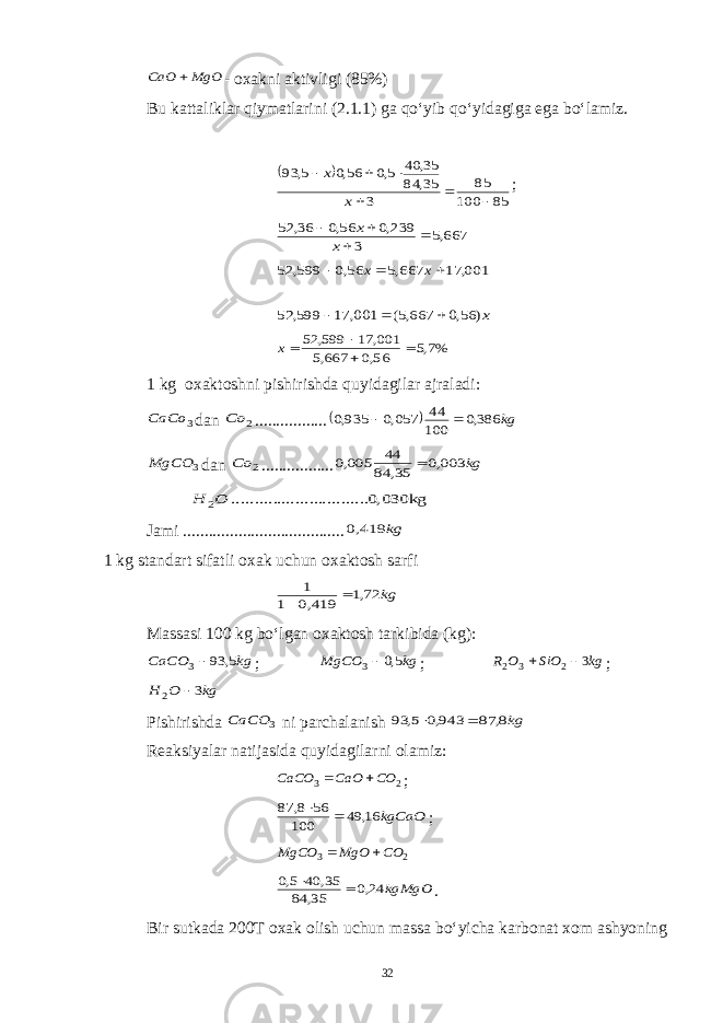 MgO CaO - oxakni aktivligi (85%) Bu kattaliklar qiymatlarini (2.1.1) ga qo‘yib qo‘yidagiga ega bo‘lamiz.   85 100 85 3 35, 84 35, 40 5,0 56,0 5, 93       x x ; 667,5 3 239,0 56,0 36, 52     x x 001, 17 667,5 56,0 599, 52    x x x) 56,0 667,5( 001, 17 599, 52    %7,5 56,0 667,5 001, 17 599, 52    x 1 kg oxaktoshni pishirishda quyidagilar ajraladi: 3 CaCo dan 2 Co .................   kg 386,0 100 44 057,0 935,0   3 MgCO dan 2 Co ................. kg 003,0 35, 84 44 005,0  0,030kg .......... .......... .......... 2O H Jami ...................................... kg 419,0 1 kg standart sifatli oxak uchun oxaktosh sarfi kg 72,1 419,0 1 1   Massasi 100 kg bo‘lgan oxaktosh tarkibida (kg): kg CaCO 5, 93 3 ; kg MgCO 5,0 3 ; kg SiO O R 3 2 3 2   ; kg O H 3 2  Pishirishda 3 CaCO ni parchalanish kg8, 87 943,0 5, 93   Reaksiyalar natijasida quyidagilarni olamiz: 2 3 CO CaO CaCO   ; kgCaO 16, 49 100 56 8, 87   ; 2 3 CO MgO MgCO   kgMgO 24,0 35, 84 35, 40 5,0   . Bir sutkada 200T oxak olish uchun massa bo‘yicha karbonat xom ashyoning 32 