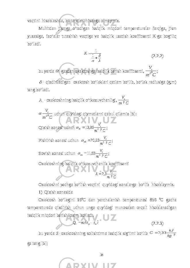 vaqtini hisoblashda, bu tarkibni hisobga olmaymiz. Muhitdan jismga o‘tadigan issiqlik miqdori temperaturalar farqiga, jism yuzasiga, fao‘alar tutashish vaqtiga va issiqlik uzatish koeffitsenti K-ga bog‘liq bo‘ladi.     1 1 К (2.2.2) bu yerda  -gazdan oxaktoshga issiqlik berish koeffitsenti, C m Vt02 ;  - qizdiriladigan oxaktosh bo‘laklari qatlam bo‘lib, bo‘lak radiusiga (g,m) teng bo‘ladi.  - oxaktoshning issiqlik o‘tkazuvchanligi, C m Vt0 C m Vt02  uchun quyidagi qiymatlarni qabul qilamiz [5]: Qizish zonasi uchun C m Vt H 02 96, 13    ; Pishirish zonasi uchun C m Vt ob 02 93, 20    ; Sovish zonasi uchun C m Vt ox 02 63, 11    ; Oxaktoshning issiqlik o‘tkazuvchanlik koeffitsenti C m Vt0 3,2    Oxaktoshni pechga bo‘lish vaqtini quyidagi zonalarga bo‘lib hisoblaymiz. 1) Qizish zonasida Oxaktosh bo‘lagini 16 0 C dan parchalanish temperaturasi 856 0 C gacha temperaturada qizdirish uchun unga quyidagi munosabat orqali hisoblanadigan issiqlik miqdori berish lozim bo‘ladi.  m p t t mc Q  1 (2.2.3) bu yerda S - oxaktoshning solishtirma issiqlik sig‘imi bo‘lib 0 33,2   kg kJ C ga teng [5]; 35 