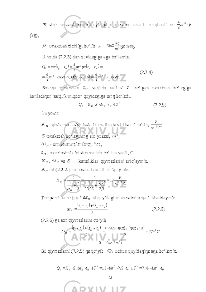 m-shar massasi bo‘lib quyidagi munosabat orqali aniqlandi p r m   3 3 4 (kg);  - oxaktosh zichligi bo‘lib, 3 2650 m kg p ga teng U holda (2.2.3) dan quyidagiga ega bo‘lamiz.       5186580 3 4 16 856 33,2 2650 3 4 3 4 3 3 3 1            r r t t pc r t t mc Q m p m p    (2.2.4) Boshqa tomondan Ht vaqtida radiusi r bo‘lgan oxaktosh bo‘lagiga beriladigan issiqlik miqdor quyidagiga teng bo‘ladi. 3 2 10       H H H t t S K Q (2.2.5) bu y erda H K - qizish zonasiga issiqlik uzatish koeffitsenti bo‘lib, C m V t 0  ; S -oxaktosh bo‘lagining sirt yuzasi, 2 m ; Ht - temperaturalar farqi, C0 ; Ht - oxaktoshni qizish zonasida bo‘lish vaqti, C H K , Ht va S kattaliklar qiymatlarini aniqlaymiz. H K -ni (2.2.2.) munosabat orqali aniqlaymiz. Cm V rK t HH 0210 3,2 06,0 96,13 1 1 1 1      Temperaturalar farqi Ht ni quyidagi munosabat orqali hisoblaymiz.     2 m ux p o H t t t t t      (2.2.6) (2.2.6) ga son qiymatlarini qo‘yib         С t t t t t m ux p o H 0 279 2 16 350 856 1080 2            2 2 4 mrS   Bu qiymatlarni (2.2.5) ga qo‘yib 2 Q uchun quyidagiga ega bo‘lamiz. H H H H H t r t r t t S K Q                2 3 2 3 2 4 79,2 10 279 4 10 10   36 