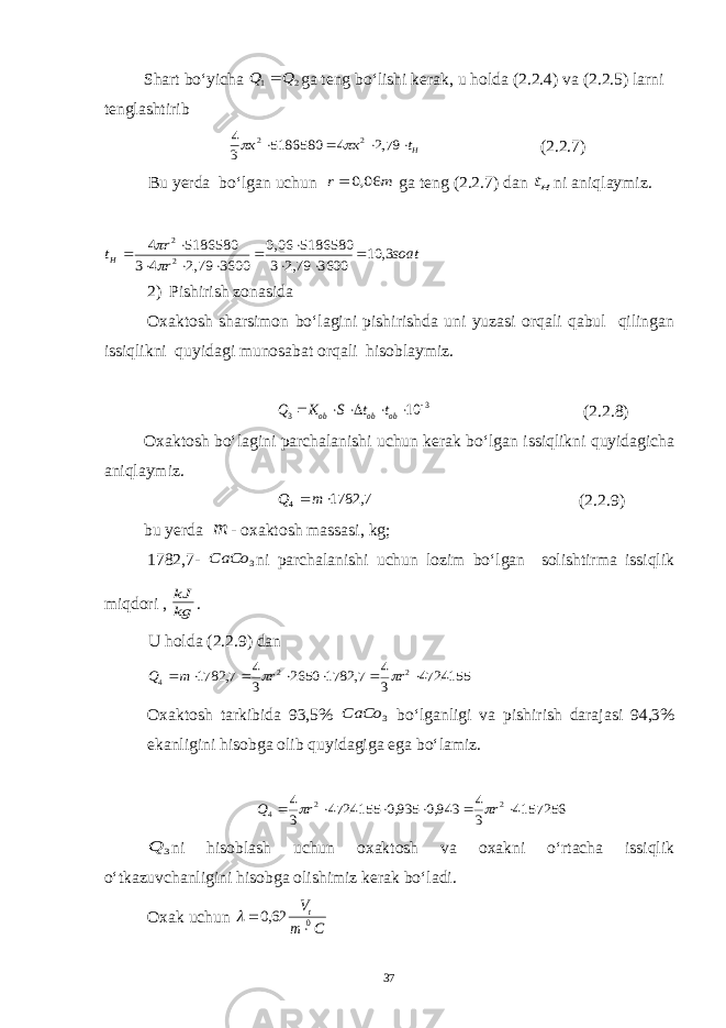 Shart bo‘yicha 2 1 Q Q  ga teng bo‘lishi kerak, u holda (2.2.4) va (2.2.5) larni tenglashtirib Ht к к     79,2 4 5186580 3 4 2 2   (2.2.7) Bu y erda bo‘lgan uchun m r 06,0  ga teng (2.2.7) dan Ht ni aniqlaymiz. soat r r tH 3, 10 3600 79,2 3 5186580 06,0 3600 79,2 4 3 5186580 4 2 2             2) Pishirish zonasida Oxaktosh sharsimon bo‘lagini pishirishda uni yuzasi orqali qabul qilingan issiqlikni quyidagi munosabat orqali hisoblaymiz. 3 3 10       ob ob ob t t S K Q (2.2.8) Oxaktosh bo‘lagini parchalanishi uchun kerak bo‘lgan issiqlikni quyidagicha aniqlaymiz. 7, 1782 4   m Q (2.2.9) bu yerda m - oxaktosh massasi, kg; 1782,7- 3 CaCo ni parchalanishi uchun lozim bo‘lgan solishtirma issiqlik miqdori , kg kJ . U holda (2.2.9) dan 4724155 3 4 7, 1782 2650 3 4 7, 1782 2 2 4        r r m Q   Oxaktosh tarkibida 93,5% 3 СаСо bo‘lganligi va pishirish darajasi 94,3% ekanligini hisobga olib quyidagiga ega bo‘lamiz. 4157256 3 4 943,0 935,0 4724155 3 4 2 2 4       r r Q   3 Q ni hisoblash uchun oxaktosh va oxakni o‘rtacha issiqlik o‘tkazuvchanligini hisobga olishimiz kerak bo‘ladi. O x ak uchun C m Vt0 62,0    37 