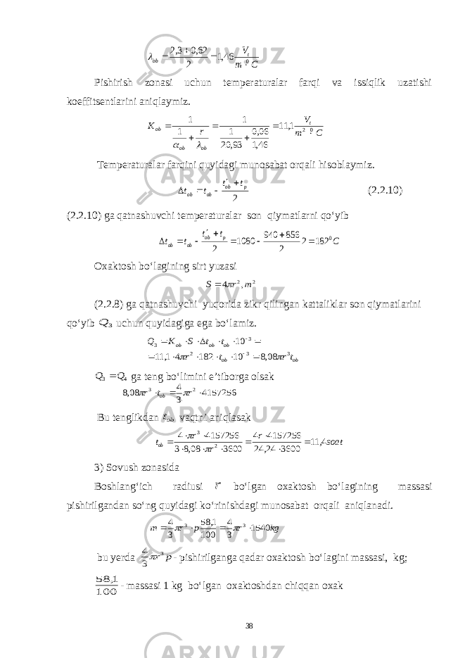 C m Vt ob 0 46,1 2 62,0 3,2     Pishirish zonasi uchun temperaturalar farqi va issiqlik uzatishi koeffitsentlarini aniqlaymiz. C m V r K t ob ob ob 02 1, 11 46,1 06,0 93, 20 1 1 1 1         Temperaturalar farqini quyidagi munosabat orqali hisoblaymiz. 2 p ob ob ob t t t t      (2.2.10) (2.2.10) ga qatnashuvchi temperaturalar son qiymatlarni qo‘yib C t t t t p ob ob ob 0 182 2 2 856 940 1080 2         Oxaktosh bo‘lagining sirt yuzasi 2 2, 4 m r S   (2.2.8) ga qatnashuvchi yuqorida zikr qilingan kattaliklar son qiymatlarini qo‘yib 3 Q uchun quyidagiga ega bo‘lamiz. ob ob ob ob ob tr t r t t S K Q 3 3 2 3 3 08,8 10 182 4 1, 11 10                 4 3 Q Q  ga teng bo‘limini e’tiborga olsak 4157256 3 4 08,8 2 3    r t r ob   Bu tenglikdan obt vaqtni aniqlasak soat r r r tob 4, 11 3600 24, 24 4157256 4 3600 08,8 3 4157256 4 3              3) Sovush zonasida Boshlang‘ich radiusi r bo‘lgan oxaktosh bo‘lagining massasi pishirilgandan so‘ng quyidagi ko‘rinishdagi munosabat orqali aniqlanadi. kg r p r m 1540 3 4 100 1, 58 3 4 3 3       bu yerda p r3 3 4 - pishirilganga qadar oxaktosh bo‘lagini massasi, kg; 100 1, 58 - massasi 1 kg bo‘lgan oxaktoshdan chiqqan oxak 38 