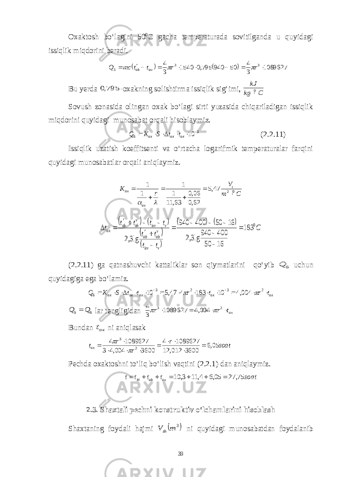Oxaktosh bo‘lagini 50 0 C gacha temperaturada sovitilganda u quyidagi issiqlik miqdorini beradi.    1089627 3 4 50 940 795,0 1540 3 4 3 3 5         r r t t mc Q izv ob   Bu y erda 795,0 -oxakning solishtirma issiqlik sig‘imi, C kg kJ 0 Sovush zonasida olingan oxak bo‘lagi sirti yuzasida chiqariladigan issiqlik miqdorini quyidagi munosabat orqali hisoblaymiz. 3 6 10       ox ox ox t t S K Q (2.2.11) Issiqlik uzatish koeffitsenti va o‘rtacha logarifmik temperaturalar farqini quyidagi munosabatlar orqali aniqlaymiz. C m V r K t oх oх 02 47,5 62,0 06,0 63, 11 1 1 1 1                     C t t t t t t t t t v izv v ob ob v izv v ob ob ox 0 183 16 50 400 940 lg3,2 16 50 400 940 lg3,2               (2.2.11) ga qatnashuvchi kattaliklar son qiymatlarini qo‘yib 6 Q uchun quyidagiga ega bo‘lamiz. ox ox ox ox ox t r t r t t S K Q                2 3 2 3 6 004,4 10 183 4 47,5 10   6 5 Q Q  lar tengligidan oxt r r     2 3 004,4 1089627 3 4   Bundan oxt ni aniqlasak soat r r r tox 05,6 3600 012, 12 1089627 4 3600 004,4 3 1089627 4 2 3             Pechda oxaktoshni to‘liq bo‘lish vaqtini (2.2.1) dan aniqlaymiz. soat t t t t ox ob H 75, 27 05,6 4, 11 3, 10        2.3. Shaxtali pechni konstruktiv o‘lchamlarini hisoblash Shaxtaning foydali hajmi  3 m Vsh ni quyidagi munosabatdan foydalanib 39 