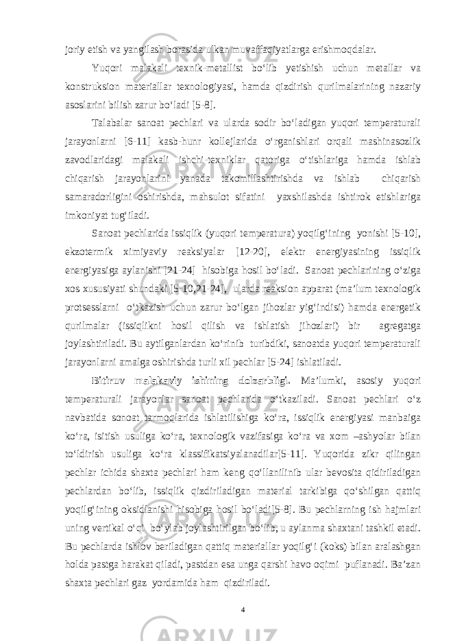 joriy etish va yangilash borasida ulkan muvaffaqiyatlarga erishmoqdalar. Yuqori malakali texnik-metallist bo‘lib yetishish uchun metallar va konstruksion materiallar texnologiyasi, hamda qizdirish qurilmalarining nazariy asoslarini bilish zarur bo‘ladi [5-8]. Talabalar sanoat pechlari va ularda sodir bo‘ladigan yuqori temperaturali jarayonlarni [6-11] kasb-hunr kollejlarida o‘rganishlari orqali mashinasozlik zavodlaridagi malakali ishchi-texniklar qatoriga o‘tishlariga hamda ishlab chiqarish jarayonlarini yanada takomillashtirishda va ishlab chiqarish samaradorligini oshirishda, mahsulot sifatini yaxshilashda ishtirok etishlariga imkoniyat tug‘iladi. Sanoat pechlarida issiqlik (yuqori temperatura) yoqilg‘ining yonishi [5-10], ekzotermik ximiyaviy reaksiyalar [12-20], elektr energiyasining issiqlik energiyasiga aylanishi [21-24] hisobiga hosil bo‘ladi. Sanoat pechlarining o‘ziga xos xususiyati shundaki [5-10,21-24], ularda reaksion apparat (ma’lum texnologik protsesslarni o‘tkazish uchun zarur bo‘lgan jihozlar yig‘indisi) hamda energetik qurilmalar (issiqlikni hosil qilish va ishlatish jihozlari) bir agregatga joylashtiriladi. Bu aytilganlardan ko‘rinib turibdiki, sanoatda yuqori temperaturali jarayonlarni amalga oshirishda turli xil pechlar [5-24] ishlatiladi. Bitiruv malakaviy ishining dolzarbligi. Ma’lumki, asosiy yuqori temperaturali jarayonlar sanoat pechlarida o‘tkaziladi. Sanoat pechlari o‘z navbatida sonoat tarmoqlarida ishlatilishiga ko‘ra, issiqlik energiyasi manbaiga ko‘ra, isitish usuliga ko‘ra, texnologik vazifasiga ko‘ra va xom –ashyolar bilan to‘ldirish usuliga ko‘ra klassifikatsiyalanadilar[5-11]. Yuqorida zikr qilingan pechlar ichida shaxta pechlari ham keng qo‘llanilinib ular bevosita qidiriladigan pechlardan bo‘lib, issiqlik qizdiriladigan material tarkibiga qo‘shilgan qattiq yoqilg‘ining oksidlanishi hisobiga hosil bo‘ladi[5-8]. Bu pechlarning ish hajmlari uning vertikal o‘qi bo‘ylab joylashtirilgan bo‘lib, u aylanma shaxtani tashkil etadi. Bu pechlarda ishlov beriladigan qattiq materiallar yoqilg‘i (koks) bilan aralashgan holda pastga harakat qiladi, pastdan esa unga qarshi havo oqimi puflanadi. Ba’zan shaxta pechlari gaz yordamida ham qizdiriladi. 4 