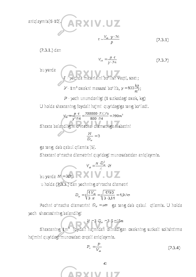 aniqlaymiz[6-10].p V t sh 24    (2.3.1) (2.3.1.) dan 24    t p Vsh (2.3.2) bu y erda t - pechda materialni bo‘lish vaqti, soat ;  - 1m 3 oxakni massasi bo‘lib, 3 800 m kg   ; p - pech unumdorligi (1 sutkadagi oxak, kg) U holda shaxtaning foydali hajmi quyidagiga teng bo‘ladi. 3 290 24 800 75, 27 200000 24 m t p Vsh        Shaxta balandligini o‘rtacha diametriga nisbatini 3  srD H ga teng deb qabul qilamiz [5]. Shaxtani o‘rtacha diametrini quyidagi munosabatdan aniqlaymiz. H D V sr sh    4 2  bu y erda srD H 3  u holda (2.3.3.) dan pechning o‘rtacha diametri m V D sh sr 97,4 14,3 3 4290 3 4 3 3      Pechni o‘rtacha diametrini m Dsr 5 ga teng deb qabul qilamiz. U holda pech shaxtasining balandligi m D Н sr 15 5 3 3      Shaxtaning 1m 3 foydali hajmidan olinadigan oxakning sutkali solishtirma hajmini quyidagi munosabat orqali aniqlaymiz. sh v V P P  (2.3.4) 40 