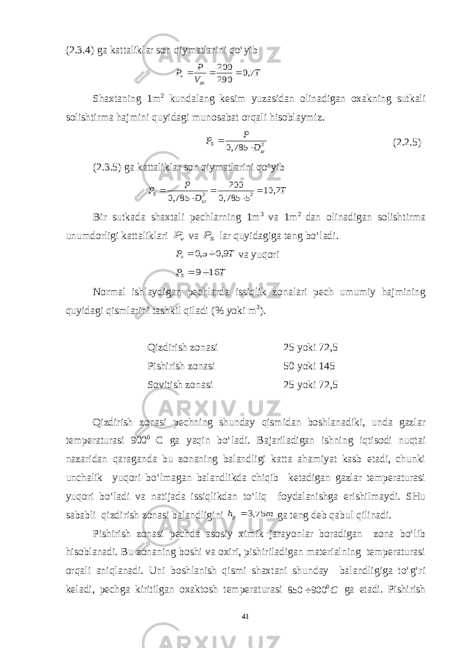 (2.3.4) ga kattaliklar son qiymatlarini qo‘yibT V P P sh v 7,0 290 200    Shaxtaning 1m 2 kundalang kesim yuzasidan olinadigan oxakning sutkali solishtirma hajmini quyidagi munosabat orqali hisoblaymiz. 2 785,0 sr S D P P   (2.2.5) (2.3.5) ga kattaliklar son qiymatlarini qo‘yib T D P P sr S 2, 10 5 785,0 200 785,0 2 2      Bir sutkada shaxtali pechlarning 1m 3 va 1m 2 dan olinadigan solishtirma unumdorligi kattaliklari vP va SP lar quyidagiga teng bo‘ladi. T Pv 9,0 5,0   va yuqori T PS 16 9  Normal ishlaydigan pechlarda issiqlik zonalari pech umumiy hajmining quyidagi qismlarini tashkil qiladi (% yoki m 3 ). Qizdirish zonasi 25 yoki 72,5 Pishirish zonasi 50 yoki 145 Sovitish zonasi 25 yoki 72,5 Qizdirish zonasi pechning shunday qismidan boshlanadiki, unda gazlar temperaturasi 900 0 C ga yaqin bo‘ladi. Bajariladigan ishning iqtisodi nuqtai nazaridan qaraganda bu zonaning balandligi katta ahamiyat kasb etadi, chunki unchalik yuqori bo‘lmagan balandlikda chiqib ketadigan gazlar temperaturasi yuqori bo‘ladi va natijada issiqlikdan to‘liq foydalanishga erishilmaydi. SHu sababli qizdirish zonasi balandligini m hp 75,3  ga teng deb qabul qilinadi. Pishirish zonasi pechda asosiy ximik jarayonlar boradigan zona bo‘lib hisoblanadi. Bu zonaning boshi va oxiri, pishiriladigan materialning temperaturasi orqali aniqlanadi. Uni boshlanish qismi shaxtani shunday balandligiga to‘g‘ri keladi, pechga kiritilgan oxaktosh temperaturasi С0 900 850  ga etadi. Pishirish 41 