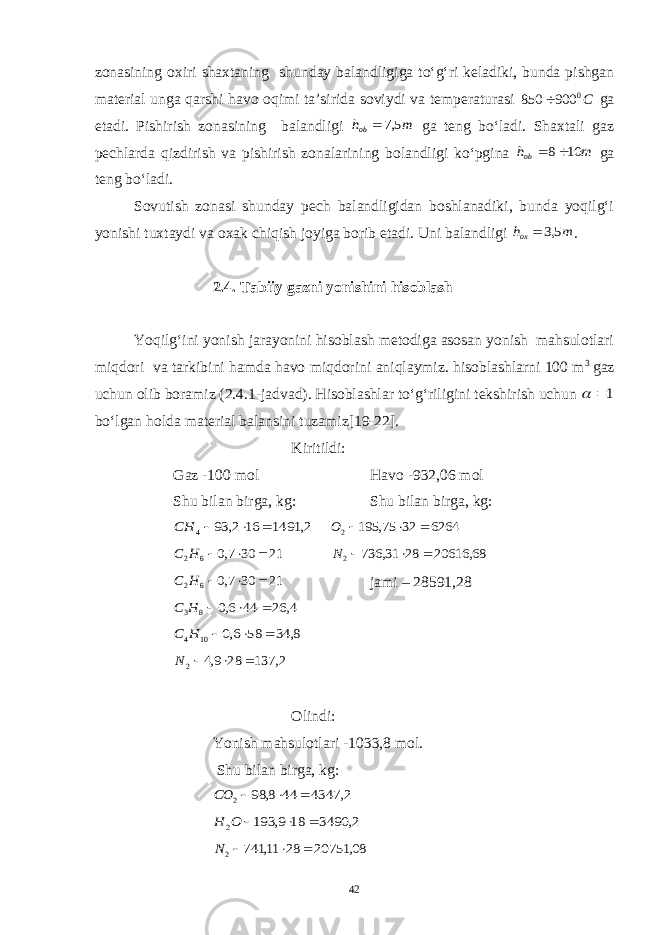 zonasining oxiri shaxtaning shunday balandligiga to‘g‘ri keladiki, bunda pishgan material unga qarshi havo oqimi ta’sirida soviydi va temperaturasi С0 900 850  ga etadi. Pishirish zonasining balandligi m hob 5,7  ga teng bo‘ladi. Shaxtali gaz pechlarda qizdirish va pishirish zonalarining bolandligi ko‘pgina m hob 10 8  ga teng bo‘ladi. Sovutish zonasi shunday pech balandligidan boshlanadiki, bunda yoqilg‘i yonishi tuxtaydi va oxak chiqish joyiga borib etadi. Uni balandligi m hoх 5,3  . 2.4. Tabiiy gazni yonishini hisoblash Yoqilg‘ini yonish jarayonini hisoblash metodiga asosan yonish mahsulotlari miqdori va tarkibini hamda havo miqdorini aniqlaymiz. hisoblashlarni 100 m 3 gaz uchun olib boramiz (2.4.1-jadvad). Hisoblashlar to‘g‘riligini tekshirish uchun 1  bo‘lgan holda material balansini tuzamiz[19-22]. Kiritildi: Gaz -100 mol Havo -932,06 mol Shu bilan birga, kg: Shu bilan birga, kg: 2, 1491 16 2, 93 4    СН 6264 32 75, 195 2    О 21 30 7,0 62    Н С 68, 20616 28 31, 736 2    N 21 30 7,0 62    Н С jami – 28591,28 4, 26 44 6,0 8 3    Н С 8, 34 58 6,0 10 4    Н С 2, 137 28 9,4 2    N Olindi: Yonish mahsulotlari -1033,8 mol. Shu bilan birga, kg: 2, 4347 44 8, 98 2    СO 2, 3490 18 9, 193 2    O H 08, 20751 28 11, 741 2    N 42 