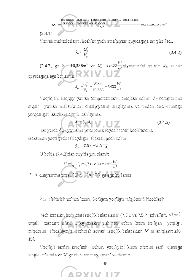 3 / 35200 4, 22006,0 2658745 006,0 2044156 007,0 1323580 932,0 805560 m kJ Q rn           (2.4.1) Yonish mahsulotlarini boshlang‘ich entalpiyasi quyidagiga teng bo‘ladi. d rn V Q J 0 (2.4.2) (2.4.2) ga 3 338, 10 m Vd va 3 35200 m kJ Qrn qiymatlarini qo‘yib 0J uchun quyidagiga ega bo‘lamiz. 3 0 3400 338, 10 35200 m kJ V Q J d rn    Yoqilg‘ini haqiqiy yonish temperaturasini aniqlash uchun t J  diagramma orqali yonish mahsulotlari entalpiyasini aniqlaymiz va undan atrof-muhitga yo‘qotilgan issiqlikni ayirib tashlaymiz: o p J J   / (2.4.3) Bu yerda p  - yonishni pirometrik foydali ta’sir koeffitsienti. Gazsimon yoqilg‘ida ishlaydigan shaxtali pech uchun 73,0 67,0  p [ 5 ] U h olda (2.4.3)dan quyidagini olamiz 3 / 2380 3400 70,0 m kJ J J o p      d J diagramma orqali [5] C td 0 1510 ga ega bo‘lamiz. 2.5. Pishirish uchun lozim bo‘lgan yoqilg‘i miqdorini hisoblash Pech zonalari bo‘yicha issiqlik balanslarini (2.5.1 va 2.5.2-jadvallar).  3 m V - orqali standart sifatli 1 kg oxakni pishirish uchun lozim bo‘lgan yoqilg‘i miqdorini ifodalaymiz. Pishirish zonasi issiqlik balansidan V - ni aniqlaymiz[6- 19]. Yoqilg‘i sarfini aniqlash uchun, yoqilg‘ini kirim qismini sarf qismiga tenglashtiramiz va V ga nisbatan tenglamani yechamiz. 45 