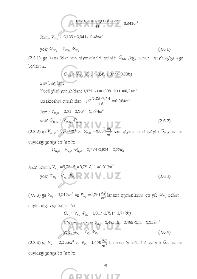   3 341,0 44 4, 22 003,0 386,0 72,1 m   Jami: 3 45,0 341,0 109,0 2 m VCO    yoki 2 2 2 CO CO CO P V G   (2.6.1) (2.6.1) ga kattaliklar son qiymatlarini qo‘yib 2 CO G (kg) uchun quyidagiga ega bo‘lamiz: kg P V G CO CO CO 89,0 977,1 45,0 2 2 2      Suv bug‘lari: Yoqilg‘ini yonishidan: 3 21,0 11,0 939,1 939,1 m B     Oxaktoshni qizishidan: 3 064,0 18 4, 22 03,0 72,1 m   Jami: 3 274,0 064,0 21,0 2 m V OH    yoki OH OH OH P V G 2 2 2   (2.6.2) (2.6.2) ga 3 274,0 2 m V OH  va 3 804,0 2 m kg P OH  son qiymatlarini qo‘yib O H G 2 uchun quyidagiga ega bo‘lamiz: kg P V G OH OH OH 22,0 804,0 274,0 2 2 2      Azot uchun: 3 017,1 11,0 25,9 25,9 2 m B VN      yoki 2 2 2 NNN P V G   (2.6.3) (2.6.3) ga 6 017,1 2 m VN  va 3 251,1 2 m kg PN  lar son qiymatlarini qo‘yib 2N G uchun quyidagiga ega bo‘lamiz: kg P V G NNN 272,1 251,1 017,1 222      Kislorod uchun: 3 053,0 11,0 485,0 485,0 2 m B VO      yoki 222 O O O PVG  (2.6.4) (2.6.4) ga 3 053,0 2 m VO  va 3 429,1 2 m kg PO  lar son qiymatlarini qo‘yib 2O G uchun quyidagiga ega bo‘lamiz: 49 