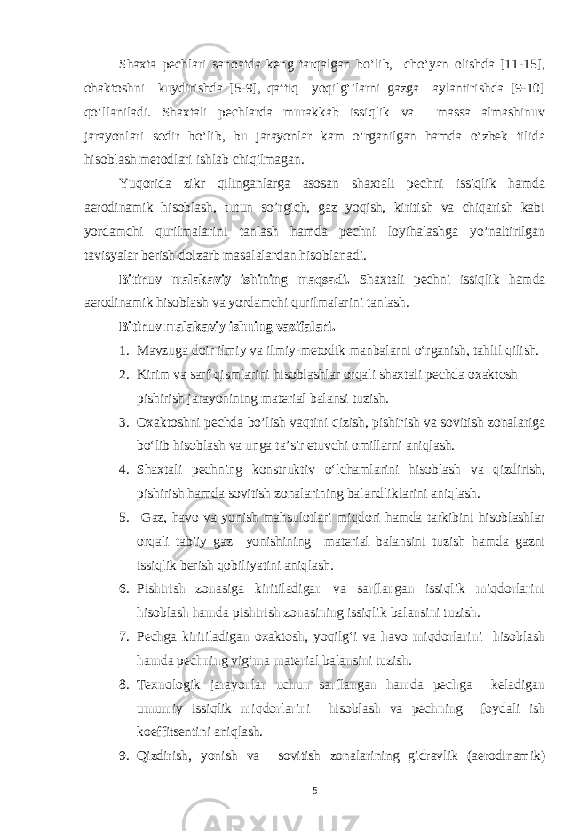 Shaxta pechlari sanoatda keng tarqalgan bo‘lib, cho‘yan olishda [11-15], ohaktoshni kuydirishda [5-9], qattiq yoqilg‘ilarni gazga aylantirishda [9-10] qo‘llaniladi. Shaxtali pechlarda murakkab issiqlik va massa almashinuv jarayonlari sodir bo‘lib, bu jarayonlar kam o‘rganilgan hamda o‘zbek tilida hisoblash metodlari ishlab chiqilmagan. Yuqorida zikr qilinganlarga asosan shaxtali pechni issiqlik hamda aerodinamik hisoblash, tutun so’rgich, gaz yoqish, kiritish va chiqarish kabi yordamchi qurilmalarini tanlash hamda pechni loyihalashga yo‘naltirilgan tavisyalar berish dolzarb masalalardan hisoblanadi. Bitiruv malakaviy ishining maqsadi. Shaxtali pechni issiqlik hamda aerodinamik hisoblash va yordamchi qurilmalarini tanlash. Bitiruv malakaviy ishning vazifalari. 1. Mavzuga doir ilmiy va ilmiy-metodik manbalarni o‘rganish, tahlil qilish. 2. Kirim va sarf qismlarini hisoblashlar orqali shaxtali pechda oxaktosh pishirish jarayonining material balansi tuzish. 3. Oxaktoshni pechda bo‘lish vaqtini qizish, pishirish va sovitish zonalariga bo‘lib hisoblash va unga ta’sir etuvchi omillarni aniqlash. 4. Shaxtali pechning konstruktiv o‘lchamlarini hisoblash va qizdirish, pishirish hamda sovitish zonalarining balandliklarini aniqlash. 5. Gaz, havo va yonish mahsulotlari miqdori hamda tarkibini hisoblashlar orqali tabiiy gaz yonishining material balansini tuzish hamda gazni issiqlik berish qobiliyatini aniqlash. 6. Pishirish zonasiga kiritiladigan va sarflangan issiqlik miqdorlarini hisoblash hamda pishirish zonasining issiqlik balansini tuzish. 7. Pechga kiritiladigan oxaktosh, yoqilg‘i va havo miqdorlarini hisoblash hamda pechning yig‘ma material balansini tuzish. 8. Texnologik jarayonlar uchun sarflangan hamda pechga keladigan umumiy issiqlik miqdorlarini hisoblash va pechning foydali ish koeffitsentini aniqlash. 9. Qizdirish, yonish va sovitish zonalarining gidravlik (aerodinamik) 5 