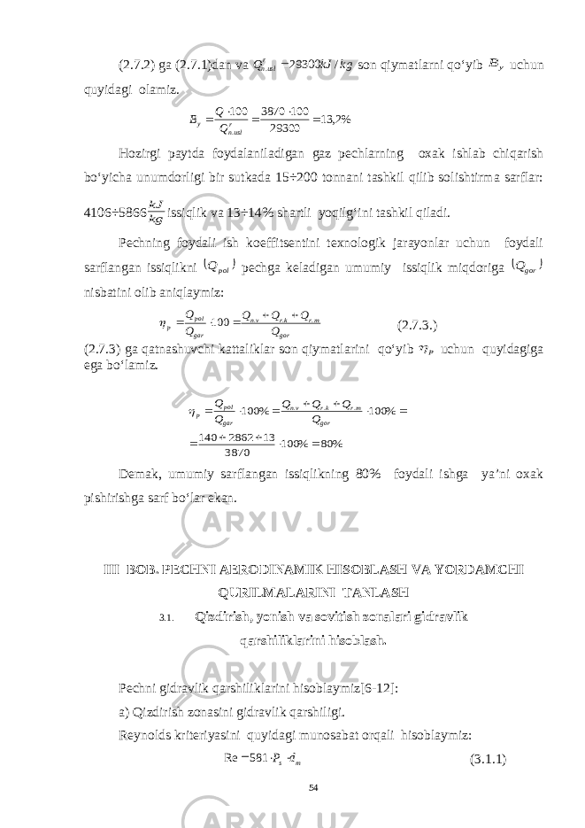 (2.7.2) ga (2.7.1)dan va kg kJ Qrusln / 29300 .  son qiymatlarni qo‘yib y B uchun quyidagi olamiz. %2, 13 29300 100 3870 100 .      rusln y Q Q B Hozirgi paytda foydalaniladigan gaz pechlarning oxak ishlab chiqarish bo‘yicha unumdorligi bir sutkada 15÷200 tonnani tashkil qilib solishtirma sarflar: 4106÷5866 kg kJ issiqlik va 13÷14% shartli yoqilg‘ini tashkil qiladi. Pechning foydali ish koeffitsentini texnologik jarayonlar uchun foydali sarflangan issiqlikni   pol Q pechga keladigan umumiy issiqlik miqdoriga   gor Q nisbatini olib aniqlaymiz: gor mr kr vn gar pol p Q Q Q Q Q Q . . . 100       (2.7.3.) (2.7.3) ga qatnashuvchi kattaliklar son qiymatlarini qo‘yib p  uchun quyidagiga ega bo‘lamiz. % 80 % 100 3870 13 2862 140 % 100 % 100 . . .             gor mr kr vn gar pol p Q Q Q Q Q Q  Demak, umumiy sarflangan issiqlikning 80% foydali ishga ya’ni oxak pishirishga sarf bo‘lar ekan. III BOB. PECHNI AERODINAMIK HISOBLASH VA YORDAMCHI QURILMALARINI TANLASH 3.1. Qizdirish, yonish va sovitish zonalari gidravlik qarshiliklarini hisoblash. Pechni gidravlik qarshiliklarini hisoblaymiz[6-12]: a) Qizdirish zonasini gidravlik qarshiligi. Reynolds kriteriyasini quyidagi munosabat orqali hisoblaymiz: m s d P   581 Re (3.1.1) 54 