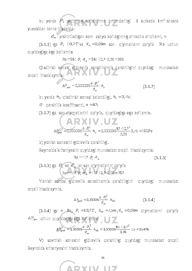 bu yerda sP -pechning solishtirma unumdorligi 1 sutkada 1m 2 shaxta yuzasidan tonna hisobida md - pishiriladigan xom ashyo bo‘lagining o‘rtacha o‘lchami, m (3.1.1) ga T Ps 2, 10 va m dm 06,0  son qiymatlarni qo‘yib Re uchun quyidagiga ega bo‘lamiz: 356 06,0 2, 10 581 581 Re        m s d P Qizdirish zonasi gidravlik aerodinamik qarshiligini quyidagi munosabat orqali hisoblaymiz: n m s pod h d P a     2 000036,0 (3.1.2) bu y erda nh -qizdirish zonasi balandligi, ; 75,3 nh a - qarshilik koeffitsenti, ; 82  a (3.1.2) ga son qiymatlarini qo‘yib, quyidagiga ega bo‘lamiz. Pah d Pa n m s pod 19075,3 06,0 2,1082 000036,0000036,0 2 2    b) yonish zonasini gidravlik qarshiligi. Reynolds kriteriyasini quyidagi munosabat orqali hisoblaymiz: m s d P   412 Re (3.1.3) (3.1.3) ga sP va md lar son qiymatlarini qo‘yib 252 06,0 2, 10 412 412 Re        m s d P Yonish zonasi gidravlik aerodinamik qarshiligini quyidagi munosabat orqali hisoblaymiz. ob m s god h d P a     2 00006,0 (3.1.4) (3.1.4) ga 85 a , T Ps 2, 10 , m hob 5,7  , m dm 06,0  qiymatlarni qo‘yib gor  uchun quyidagiga ega bo‘lamiz: Pa h d P a ob m s god 654 5,7 06,0 2, 10 85 00006,0 00006,0 2 2        V) sovitish zonasini gidravlik qarshiligi quyidagi munosabat orqali Reynolds kriteriyasini hisoblaymiz. 55 