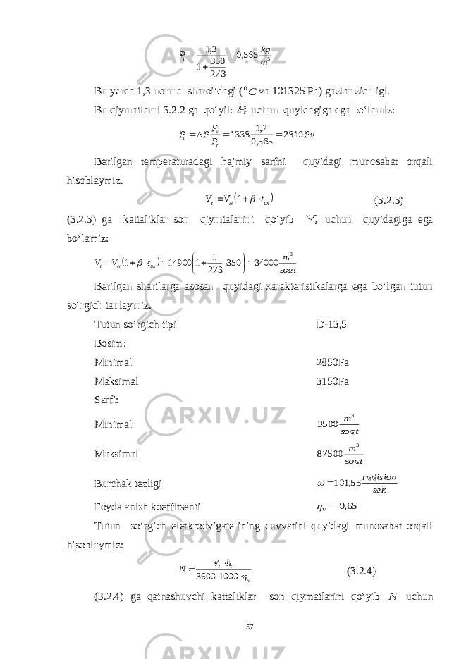 3 565,0 273 350 1 3,1 m kg Pt   Bu yerda 1,3 normal sharoitdagi ( C0 va 101325 Pa) gazlar zichligi. Bu qiymatlarni 3.2.2 ga qo‘yib tP uchun quyidagiga ega bo‘lamiz: Pa P P P P t v t 2810 565,0 2,1 1338     Berilgan temperaturadagi hajmiy sarfni quyidagi munosabat orqali hisoblaymiz.  ux t t V V     1 (3.2.3) (3.2.3) ga kattaliklar son qiymtalarini qo‘yib t V uchun quyidagiga ega bo‘lamiz:   soat m t V V ux t 3 34000 350 273 1 1 14900 1             Berilgan shartlarga asosan quyidagi xarakteristikalarga ega bo‘lgan tutun so‘rgich tanlaymiz. Tutun so‘rgich tipi D-13,5 Bosim: Minimal 2850Pa Maksimal 3150Pa Sarfi: Minimal soat m 3 3500 Maksimal soat m 3 87500 Burchak tezligi sek radision 55, 101  Foydalanish koeffitsenti 65,0  V Tutun so‘rgich eletkrodvigatelining quvvatini quyidagi munosabat orqali hisoblaymiz: v t th V N     1000 3600 (3.2.4) (3.2.4) ga qatnashuvchi kattaliklar son qiymatlarini qo‘yib N uchun 57 