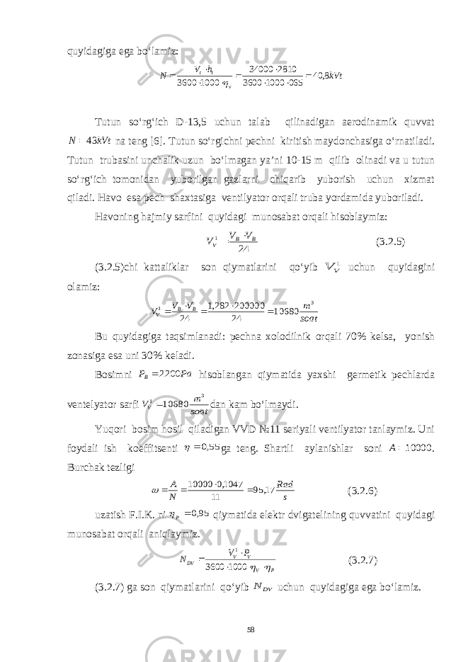 quyidagiga ega bo‘lamiz:kVt h V N v t t 8, 40 065 1000 3600 2810 34000 1000 3600           Tutun so‘rg‘ich D-13,5 uchun talab qilinadigan aerodinamik quvvat kVt N 43  na teng [6]. Tutun so‘rgichni pechni kiritish maydonchasiga o‘rnatiladi. Tutun trubasini unchalik uzun bo‘lmagan ya’ni 10-15 m qilib olinadi va u tutun so‘rg‘ich tomonidan yuborilgan gazlarni chiqarib yuborish uchun xizmat qiladi. Havo esa pech shaxtasiga ventilyator orqali truba yordamida yuboriladi. Havoning hajmiy sarfini quyidagi munosabat orqali hisoblaymiz: 24 1 B B V V V V   (3.2.5) (3.2.5)chi kattaliklar son qiymatlarini qo‘yib 1V V uchun quyidagini olamiz: soat m V V V B B V 3 1 10680 24 200000 282,1 24      Bu quyidagiga taqsimlanadi: pechna xolodilnik orqali 70% kelsa, yonish zonasiga esa uni 30% keladi. Bosimni Pa PB 2200  hisoblangan qiymatida yaxshi germetik pechlarda ventelyator sarfi soat m VV 3 1 10680 dan kam bo‘lmaydi. Yuqori bosim hosil qiladigan VVD №11 seriyali ventilyator tanlaymiz. Uni foydali ish koeffitsenti 55,0   ga teng. Shartli aylanishlar soni 10000A . Burchak tezligi s Rad N A 17, 95 11 1047,0 10000      (3.2.6) uzatish F.I.K. ni 95,0 р qiymatida elektr dvigatelining quvvatini quyidagi munosabat orqali aniqlaymiz. P V V V DV P V N        1000 3600 1 (3.2.7) (3.2.7) ga son qiymatlarini qo‘yib DV N uchun quyidagiga ega bo‘lamiz. 58 