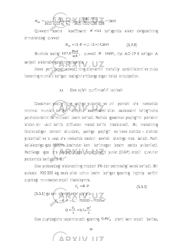 kVt P V N P V V V DV 13 95,0 55,0 1000 3600 2200 10680 1000 3600 1             Quvvatni zaxira koeffitsenti 1,1 K bo‘lganida elektr dvigatelining o‘rnatishdagi quvvati kVt K Nust 3, 14 13 1,1 13      (3.2.8) Burchak tezligi sek Rad 6, 102 , quvvati kVt N 14 , tipi AO-72-6 bo‘lgan A seriyali elektrodvigatelini tanlaymiz. Havo yo‘li (vozduxovod) ning diametrini mahalliy qarshiliklarni va truba havoning mumkin bo‘lgan tezligini e’tiborga olgan holda aniqlaydilar. 3.3. Gaz oqish qurilmasini tanlash Gazsimon yoqilg‘ining pechga yuborish va uni yonishi o‘z navbatida minimal mumkin bo‘lgan ortiqcha koeffitsenti bilan oxaktoshni to‘lig‘incha parchalanishini ta’minlashi lozim bo‘ladi. Pechda gazsimon yoqilg‘ini yonishni birdan-bir usuli bo‘lib diffuzion metod bo‘lib hisoblanadi. Bu metodning farqlanadigan tomoni shundaki, pechga yoqilg‘i va havo alohida – alohida yuboriladi va b uesa o‘z navbatida oxakni soviish shartiga mos keladi. Pech kollektoriga gaz 9800Pa bosimdan kam bo‘lmagan bosim ostida yuboriladi. Pechkaga gaz o‘z navbatida gaz taqsimlovchi punkt (GRP) orqali quvurlar yordamida beriladi[6-8]. Gaz probasidagi kislorodning miqdori 1% dan oshmasligi kerak bo‘ladi. Bir sutkada 200   000 kg oxak olish uchun lozim bo‘lgan gazning hajmiy sarfini quyidagi munosabat orqali hisoblaymiz. P B Vg   (3.3.1) (3.3.1) ga son qiymatlarini qo‘yib: 3 22000 200000 11,0 m P B Vg      s m V Q T 3 25,0    Gaz quyidagicha taqsimlanadi: gazning g V6,0 qismi kern orqali berilsa, 59 
