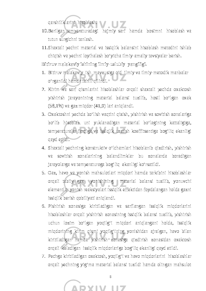 qarshiliklarini hisoblash. 10. Berilgan temperaturadagi hajmiy sarf hamda bosimni hisoblash va tutun surgichni tanlash. 11. Shaxtali pechni material va issiqlik balansini hisoblash metodini ishlab chiqish va pechni loyihalash bo‘yicha ilmiy-amaliy tavsiyalar berish. Bitiruv malakaviy ishining ilmiy-uslubiy yangiligi. 1. Bitiruv malakaviy ish mavzusiga oid ilmiy va ilmiy-metodik manbalar o‘rganildi hamda tahlil qilindi. 2. Kirim va sarf qismlarini hisoblashlar orqali shaxtali pechda oxaktosh pishirish jarayonining material balansi tuzilib, hosil bo‘lgan oxak (58,1%) va gaz miqdor (41,9) lari aniqlandi. 3. Oxaktoshni pechda bo‘lish vaqtini qizish, pishirish va sovitish zonalariga bo‘lib hisoblab uni yuklanadigan material bo‘lagining kattaligiga, temperaturalar farqiga va issiqlik uzatish koeffitsentiga bog‘liq ekanligi qayd etildi. 4. Shaxtali pechning konstruktiv o‘lchamlari hisoblanib qizdirish, pishirish va sovitish zonalarining balandlimklar bu zonalarda boradigan jarayolarga va temperaturaga bog‘liq ekanligi ko‘rsatildi. 5. Gaz, havo va yonish mahsulotlari miqdori hamda tarkibini hisoblashlar orqali tabiiy gaz yonishining material balansi tuzilib, yonuvchi elementlar yonish reaksiyalari issiqlik effektidan foydalangan holda gazni issiqlik berish qobiliyati aniqlandi. 6. Pishirish zonasiga kiritiladigan va sarflangan issiqlik miqdorlarini hisoblashlar orqali pishirish zonasining issiqlik balansi tuzilib, pishirish uchun lozim bo‘lgan yoqilg‘i miqdori aniqlangani holda, issiqlik miqdorining kirim qismi yoqilg‘ining yonishidan ajralgan, havo bilan kiritiladigan hamda pishirish zonasiga qizdirish zonasidan oxaktosh orqali keladigan issiqlik miqdorlariga bog‘liq ekanligi qayd etildi. 7. Pechga kiritiladigan oxaktosh, yoqilg‘i va havo miqdorlarini hisoblashlar orqali pechning yig‘ma material balansi tuzildi hamda olingan mahsulot 6 