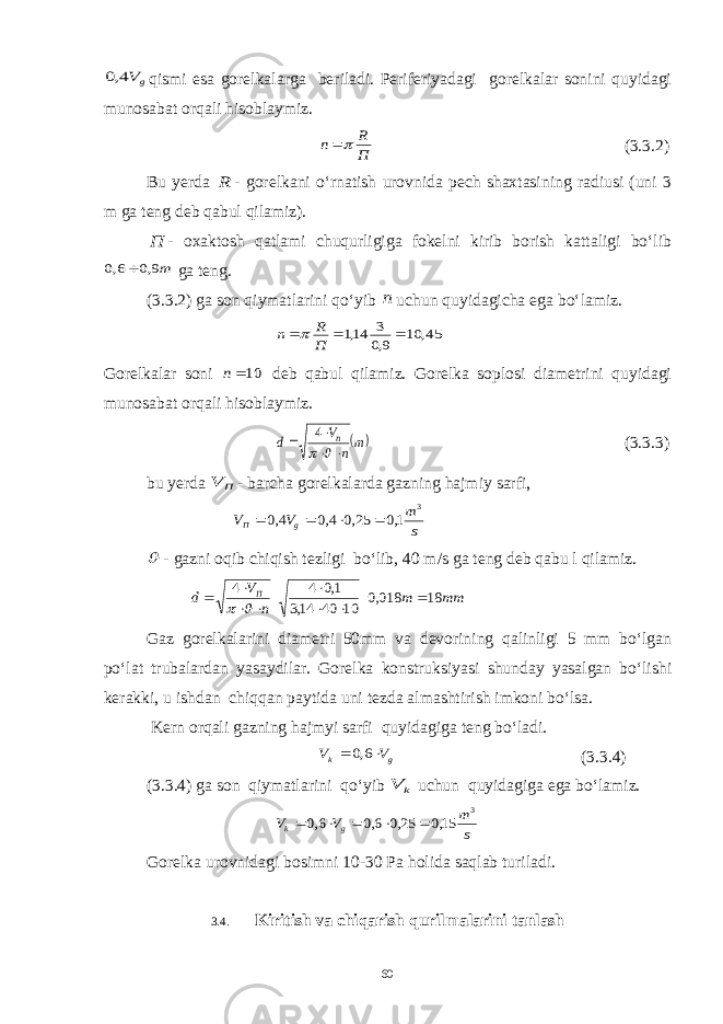 g V4,0qismi esa gorelkalarga beriladi. Periferiyadagi gorelkalar sonini quyidagi munosabat orqali hisoblaymiz. П R n  (3.3.2) Bu yerda R - gorelkani o‘rnatish urovnida pech shaxtasining radiusi (uni 3 m ga teng deb qabul qilamiz). П - oxaktosh qatlami chuqurligiga fokelni kirib borish kattaligi bo‘lib m9,0 6,0  ga teng. (3.3.2) ga son qiymatlarini qo‘yib n uchun quyidagicha ega bo‘lamiz. 45, 10 9,0 3 14,1    П R n  Gorelkalar soni 10n deb qabul qilamiz. Gorelka soplosi diametrini quyidagi munosabat orqali hisoblaymiz.  m n V d n       4 (3.3.3) bu y erda П V - barcha gorelkalarda gazning hajmiy sarfi, s m V V g П 3 1,0 25,0 4,0 4,0      - gazni oqib chiqish tezligi bo‘lib, 40 m/s ga teng deb qabu l qilamiz. mm m п V d П 18 018,0 10 40 14,3 1,0 4 4           Gaz gorelkalarini diametri 50mm va devorining qalinligi 5 mm bo‘lgan po‘lat trubalardan yasaydilar. Gorelka konstruksiyasi shunday yasalgan bo‘lishi kerakki, u ishdan chiqqan paytida uni tezda almashtirish imkoni bo‘lsa. Kern orqali gazning hajmyi sarfi quyidagiga teng bo‘ladi. g k V V   6,0 (3.3.4) (3.3.4) ga son qiymatlarini qo‘yib k V uchun quyidagiga ega bo‘lamiz. s m V V g k 3 15,0 25,0 6,0 6,0      Gorelka urovnidagi bosimni 10-30 Pa holida saqlab turiladi. 3.4. Kiritish va chiqarish qurilmalarini tanlash 60 