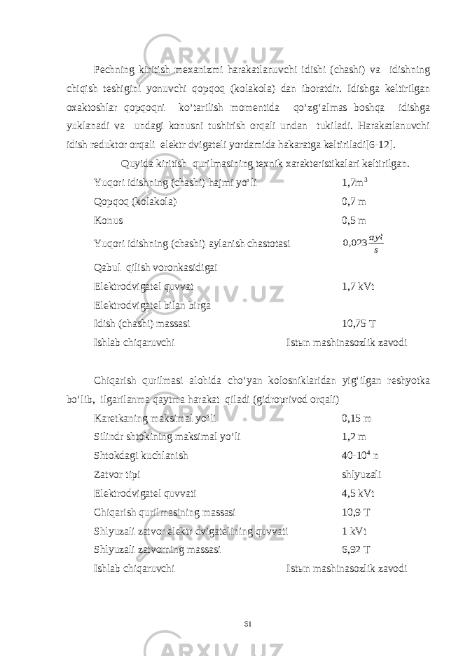 Pechning kiritish mexanizmi harakatlanuvchi idishi (chashi) va idishning chiqish teshigini yonuvchi qopqoq (kolakola) dan iboratdir. Idishga keltirilgan oxaktoshlar qopqoqni ko‘tarilish momentida qo‘zg‘almas boshqa idishga yuklanadi va undagi konusni tushirish orqali undan tukiladi. Harakatlanuvchi idish reduktor orqali elektr dvigateli yordamida hakaratga keltiriladi[6-12]. Quyida kiritish qurilmasining texnik xarakteristikalari keltirilgan. Yuqori idishning (chashi) hajmi yo‘li 1,7m 3 Qopqoq (kolakola) 0,7 m Konus 0,5 m Yuqori idishning (chashi) aylanish chastotasis ayl 023,0 Qabul qilish voronkasidigai Elektrodvigatel quvvat 1,7 kVt Elektrodvigatel bilan birga Idish (chashi) massasi 10,75 T Ishlab chiqaruvchi Istыn mashinasozlik zavodi Chiqarish qurilmasi alohida cho‘yan kolosniklaridan yig‘ilgan reshyotka bo‘lib, ilgarilanma qaytma harakat qiladi (gidroprivod orqali) Karetkaning maksimal yo‘li 0,15 m Silindr shtokining maksimal yo‘li 1,2 m Shtokdagi kuchlanish 40-10 4 n Zatvor tipi shlyuzali Elektrodvigatel quvvati 4,5 kVt Chiqarish qurilmasining massasi 10,9 T Shlyuzali zatvor elektr dvigatelining quvvati 1 kVt Shlyuzali zatvorning massasi 6,92 T Ishlab chiqaruvchi Istыn mashinasozlik zavodi 61 