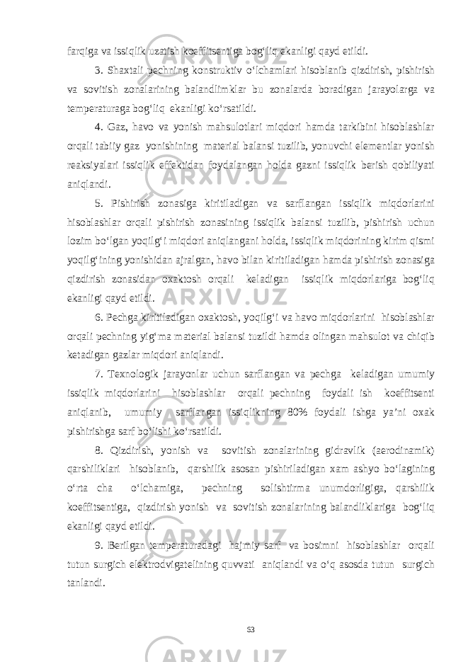 farqiga va issiqlik uzatish koeffitsentiga bog‘liq ekanligi qayd etildi. 3. Shaxtali pechning konstruktiv o‘lchamlari hisoblanib qizdirish, pishirish va sovitish zonalarining balandlimklar bu zonalarda boradigan jarayolarga va temperaturaga bog‘liq ekanligi ko‘rsatildi. 4. Gaz, havo va yonish mahsulotlari miqdori hamda tarkibini hisoblashlar orqali tabiiy gaz yonishining material balansi tuzilib, yonuvchi elementlar yonish reaksiyalari issiqlik effektidan foydalangan holda gazni issiqlik berish qobiliyati aniqlandi. 5. Pishirish zonasiga kiritiladigan va sarflangan issiqlik miqdorlarini hisoblashlar orqali pishirish zonasining issiqlik balansi tuzilib, pishirish uchun lozim bo‘lgan yoqilg‘i miqdori aniqlangani holda, issiqlik miqdorining kirim qismi yoqilg‘ining yonishidan ajralgan, havo bilan kiritiladigan hamda pishirish zonasiga qizdirish zonasidan oxaktosh orqali keladigan issiqlik miqdorlariga bog‘liq ekanligi qayd etildi. 6. Pechga kiritiladigan oxaktosh, yoqilg‘i va havo miqdorlarini hisoblashlar orqali pechning yig‘ma material balansi tuzildi hamda olingan mahsulot va chiqib ketadigan gazlar miqdori aniqlandi. 7. Texnologik jarayonlar uchun sarflangan va pechga keladigan umumiy issiqlik miqdorlarini hisoblashlar orqali pechning foydali ish koeffitsenti aniqlanib, umumiy sarflangan issiqlikning 80% foydali ishga ya’ni oxak pishirishga sarf bo‘lishi ko‘rsatildi. 8. Qizdirish, yonish va sovitish zonalarining gidravlik (aerodinamik) qarshiliklari hisoblanib, qarshilik asosan pishiriladigan xam ashyo bo‘lagining o‘rta cha o‘lchamiga, pechning solishtirma unumdorligiga, qarshilik koeffitsentiga, qizdirish yonish va sovitish zonalarining balandliklariga bog‘liq ekanligi qayd etildi. 9. Berilgan temperaturadagi hajmiy sarf va bosimni hisoblashlar orqali tutun surgich elektrodvigatelining quvvati aniqlandi va o‘q asosda tutun surgich tanlandi. 63 