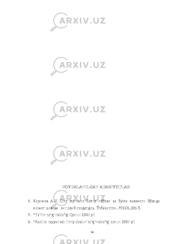 FOYDALANILGAN ADABIYOTLAR 1. Каримов А.И. Она юртимиз бахту иқболи ва буюк келажаги йўлида хизмат қилиш - энг олий саодатдир. Ўзбекистон. 2015й.,195 б. 2. “Ta’lim to‘g‘risida”gi Qonun 1997 yil 3. “Kadrlar tayyorlash ilmiy dasturi to’g’risida”gi qonun 1997 yil 64 