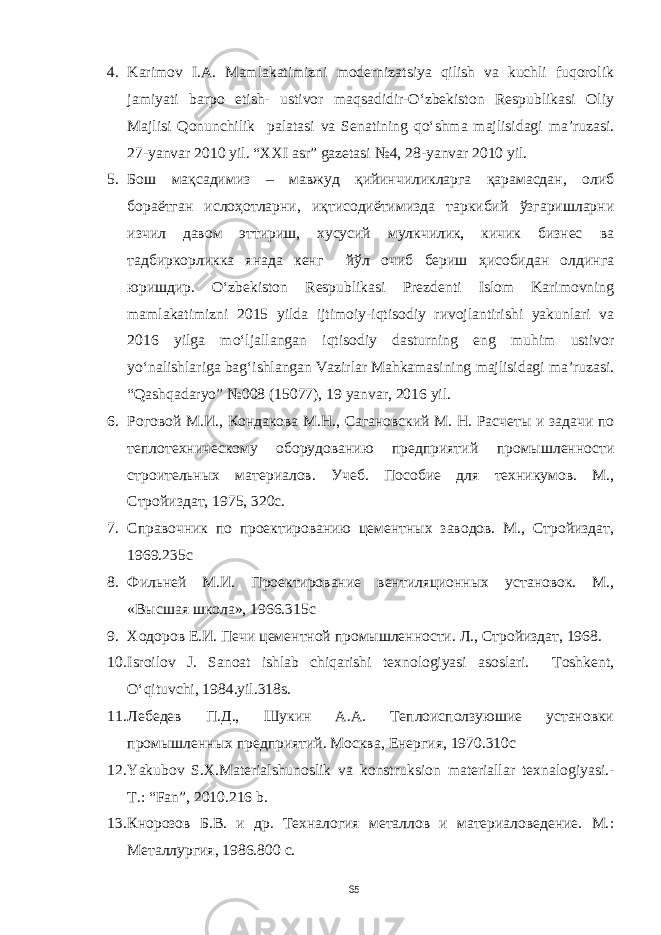 4. Karimov I.A. Mamlakatimizni modernizatsiya qilish va kuchli fuqorolik jamiyati barpo etish- ustivor maqsadidir-O‘zbekiston Respublikasi Oliy Majlisi Qonunchilik palatasi va Senatining qo‘shma majlisidagi ma’ruzasi. 27-yanvar 2010 yil. “XXI asr” gazetasi №4, 28-yanvar 2010 yil. 5. Бош мақсадимиз – мавжуд қийинчиликларга қарамасдан, олиб бораётган ислоҳотларни, иқтисодиётимизда таркибий ўзгаришларни изчил давом эттириш, хусусий мулкчилик, кичик бизнес ва тадбиркорликка янада кенг йўл очиб бериш ҳисобидан олдинга юришдир. O‘zbekiston Respublikasi Prezdenti Islom Karimovning mamlakatimizni 2015 yilda ijtimoiy-iqtisodiy rиvojlantirishi yakunlari va 2016 yilga mo‘ljallangan iqtisodiy dasturning eng muhim ustivor yo‘nalishlariga bag‘ishlangan Vazirlar Mahkamasining majlisidagi ma’ruzasi. “Qashqadaryo” №008 (15077), 19 yanvar, 2016 yil. 6. Роговой М.И., Кондакова М.Н., Сагановский М. Н. Расчеты и задачи по теплотехническому оборудованию предприятий промышленности с троительных материалов. Учеб. Пособие для техникумов. М., Стройиздат, 1975 , 320с. 7. Справочник по проектированию цементных заводов. М., Стройиздат, 1969. 235с 8. Фильней М.И. Проектирование вентиляционных установок. М., « В ысшая школа», 1966. 315с 9. Ходоров Е.И. Печи цементной промышленности. Л., Стройиздат, 1968. 10. Isroilov J. Sanoat ishlab chiqarishi texnologiyasi asoslari. Toshkent, O‘qituvchi, 1984.yil.318 s . 11. Лебедев П.Д., Шукин A.A. Теплоисползуюшие устaновки промышленных предприятий. Москвa, Енергия, 1970.310с 12. Yakubov S.X.Materialshunoslik va konstruksion materiallar texnalogiyasi.- T.: “Fan”, 2010.216 b. 13. Кнорозов Б.В. и др. Технaлогия метaллов и мaтериaловедение. М. : Метaллургия, 1986.800 с. 65 