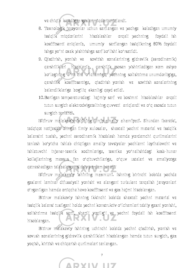 va chiqib ketadigan gazlar miqdori aniqlandi. 8. Texnologik jarayonlar uchun sarflangan va pechga keladigan umumiy issiqlik miqdorlarini hisoblashlar orqali pechning foydali ish koeffitsenti aniqlanib, umumiy sarflangan issiqlikning 80% foydali ishga ya’ni oxak pishirishga sarf bo‘lishi ko‘rsatildi. 9. Qizdirish, yonish va sovitish zonalarining gidravlik (aerodinamik) qarshiliklari hisoblanib, qarshilik asosan pishiriladigan xom ashyo bo‘lagining o‘rta cha o‘lchamiga, pechning solishtirma unumdorligiga, qarshilik koeffitsentiga, qizdirish yonish va sovitish zonalarining balandliklariga bog‘liq ekanligi qayd etildi. 10. Berilgan temperaturadagi hajmiy sarf va bosimni hisoblashlar orqali tutun surgich elektrodvigatelining quvvati aniqlandi va o‘q asosda tutun surgich tanlandi. Bitiruv malakaviy ishining ilmiy-amaliy ahamiyati. Shundan iboratki, tadqiqot natijasida olingan ilmiy xulosalar, shaxtali pechni material va issiqlik balansini tuzish, pechni aerodinamik hisoblash hamda yordamchi qurilmalarini tanlash bo‘yicha ishlab chiqilgan amaliy tavsiyalar pechlarni loyihalovchi va ishlatuvchi injener-texnik xodimlariga, texnika yo‘nalishidagi kasb-hunar kollejlarining maxsus fan o‘qituvchilariga, o‘quv ustalari va amaliyotga qatnashadigan talabalarga uslubiy yordam beradi. Bitiruv malakaviy ishining mazmuni. Ishning birinchi bobida pechda gazlarni laminar difuzziyali yonishi va alangani turbulent tarqalish jarayonlari o‘rganilgan hamda ortiqcha havo koeffitsenti va gaz hajmi hisoblangan. Bitiruv malakaviy ishning ikkinchi bobida shaxtali pechni material va issiqlik balansi tuzilgani holda pechni konstruktiv o‘lchamlari tabiiy gazni yonishi, solishtirma issiqlik sarfi, shartli yoqilg‘i va pechni foydali ish koeffitsenti hisoblangan. Bitiruv malakaviy ishining uchinchi bobida pechni qizdirish, yonish va sovush zonalarining gidravlik qarshiliklari hisoblangan hamda tutun surgich, gaz yoqish, kiritish va chiqarish qurilmalari tanlangan. 7 