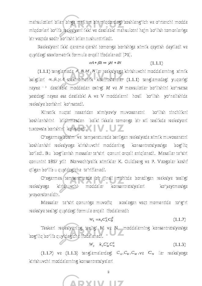 mahsulotlari bilan birga ma’lum bir miqdordagi boshlang‘ich va o‘rtanchi modda miqdorlari bo‘lib reaksiyani ikki va dastlabki mahsulotni hajm bo‘lish tomonlariga bir vaqtda sodir bo‘lishi bilan tushuntiriladi. Reaksiyani ikki qarama-qarshi tomonga borishiga ximik qaytish deyiladi va quyidagi stexiometrik formula orqali ifodalanadi [21].N M B A        (1.1.1) (1.1.1) tenglamada N M B A , , , lar reaksiyaga kirishuvchi moddalarning ximik belgilari     , , , -stexinometrik koeffitsientlar (1.1.1) tenglamadagi yuqorigi nayza  dastlabki moddadan oxirgi M va N maxsulotlar bo‘lishini ko‘rsatsa pastdagi nayza esa dastlabki A va V moddalarni hosil bo‘lish yo‘nalishida reaksiya borishni ko‘rsatadi. Kinetik nuqtai nazaridan ximiyaviy muvozanatni bo‘lish tinchlikni boshlanishini bildirmasdan balki ikkala tomonga bir xil tezlikda reaksiyani tuxtovsiz borishini ko‘rsatadi. O‘zgarmas bosim va temperaturada berilgan reaksiyada ximik muvozanatni boshlanishi reaksiyaga kirishuvchi moddaning konsentratsiyasiga bog‘liq bo‘ladi. Bu bog‘lanish massalar ta’siri qonuni orqali aniqlanadi. Masallar ta’siri qonunini 1867 yili Norvechiyalik ximiklar K. Guldberg va P. Vaogolar kashf qilgan bo‘lib u quyidagicha ta’riflanadi. O‘zgarmas temperaturada bir jinsli muhitda boradigan reaksiya tezligi reaksiyaga kirishuvchi moddalar konsentratsiyalari ko‘paytmasiga proporsionaldir. Massalar ta’siri qonuniga muvofiq xoxlagan vaqt momentida to‘g‘ri reaksiya tezligi quyidagi formula orqali ifodalanadi:   B ÀC Ck W 1 1 (1.1.2) Teskari reaksiyaning tezligi M va N moddalarning konsentratsiyasiga bog‘liq bo‘lib quyidagicha ifodalanadi.   N MC C k W 2 2 (1.1.3) (1.1.2) va (1.1.3) tenglamalardagi , , , M B A C C C va N C lar reaksiyaga kirishuvchi moddalarning konsentratsiyalari 9 