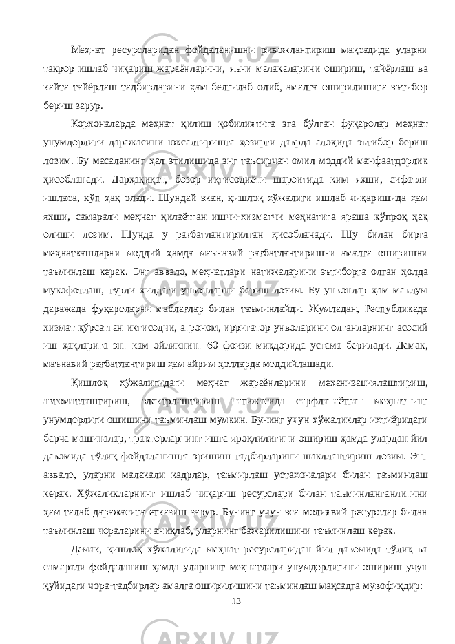 Меҳнат ресурсларидан фойдаланишни ривожлантириш мақсадида уларни такрор ишлаб чиқариш жараёнларини, яъни малакаларини ошириш, тайёрлаш ва кайта тайёрлаш тадбирларини ҳам белгилаб олиб, амалга оширилишига эътибор бериш зарур. Корхоналарда меҳнат қилиш қобилиятига эга бўлган фуқаролар меҳнат унумдорлиги даражасини юксалтиришга ҳозирги даврда алоҳида эътибор бериш лозим. Бу масаланинг ҳал этилишида энг таъсирчан омил моддий манфаатдорлик ҳисобланади. Дарҳақиқат, бозор иқтисодиёти шароитида ким яхши, сифатли ишласа, кўп ҳақ олади. Шундай экан, қишлоқ хўжалиги ишлаб чиқаришида ҳам яхши, самарали меҳнат қилаётган ишчи-хизматчи меҳнатига яраша кўпроқ ҳақ олиши лозим. Шунда у рағбатлантирилган ҳисобланади. Шу билан бирга меҳнаткашларни моддий ҳамда маънавий рағбатлантиришни амалга оширишни таъминлаш керак. Энг аввало, меҳнатлари натижаларини эътиборга олган ҳолда мукофотлаш, турли хилдаги унвонларни бериш лозим. Бу унвонлар ҳам маълум даражада фуқароларни маблағлар билан таъминлайди. Жумладан, Республикада хизмат кўрсатган иктисодчи, агроном, ирригатор унволарини олганларнинг асосий иш ҳақларига энг кам ойликнинг 60 фоизи миқдорида устама берилади. Демак, маънавий рағбатлантириш ҳам айрим ҳолларда моддийлашади. Қишлоқ хўжалигидаги меҳнат жараёнларини механизациялаштириш, автоматлаштириш, электрлаштириш натижасида сарфланаётган меҳнатнинг унумдорлиги ошишини таъминлаш мумкин. Бунинг учун хўжаликлар ихтиёридаги барча машиналар, тракторларнинг ишга яроқлилигини ошириш ҳамда улардан йил давомида тўлиқ фойдаланишга эришиш тадбирларини шакллантириш лозим. Энг аввало, уларни малакали кадрлар, таъмирлаш устахоналари билан таъминлаш керак. Хўжаликларнинг ишлаб чиқариш ресурслари билан таъминланганлигини ҳам талаб даражасига етказиш зарур. Бунинг учун эса молиявий ресурслар билан таъминлаш чораларини аниқлаб, уларнинг бажарилишини таъминлаш керак. Демак, қишлоқ хўжалигида меҳнат ресурсларидан йил давомида тўлиқ ва самарали фойдаланиш ҳамда уларнинг меҳнатлари унумдорлигини ошириш учун қуйидаги чора-тадбирлар амалга оширилишини таъминлаш мақсадга мувофиқдир: 13 