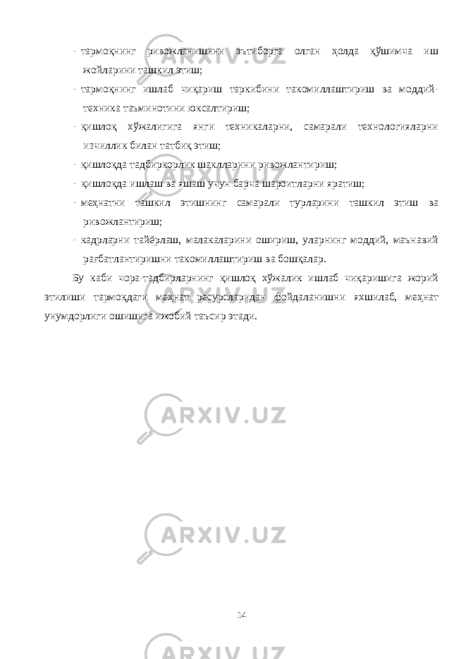 - тармоқнинг ривожланишини эътиборга олган ҳолда қўшимча иш жойларини ташкил этиш; - тармоқнинг ишлаб чиқариш таркибини такомиллаштириш ва моддий- техника таъминотини юксалтириш; - қишлоқ хўжалигига янги техникаларни, самарали технологияларни изчиллик билан татбиқ этиш; - қишлоқда тадбиркорлик шаклларини ривожлантириш; - қишлоқда ишлаш ва яшаш учун барча шароитларни яратиш; - меҳнатни ташкил этишнинг самарали турларини ташкил этиш ва ривожлантириш; - кадрларни тайёрлаш, малакаларини ошириш, уларнинг моддий, маънавий рағбатлантиришни такомиллаштириш ва бошқалар. Бу каби чора-тадбирларнинг қишлоқ хўжалик ишлаб чиқаришига жорий этилиши тармоқдаги меҳнат ресурсларидан фойдаланишни яхшилаб, меҳнат унумдорлиги ошишига ижобий таъсир этади. 14 
