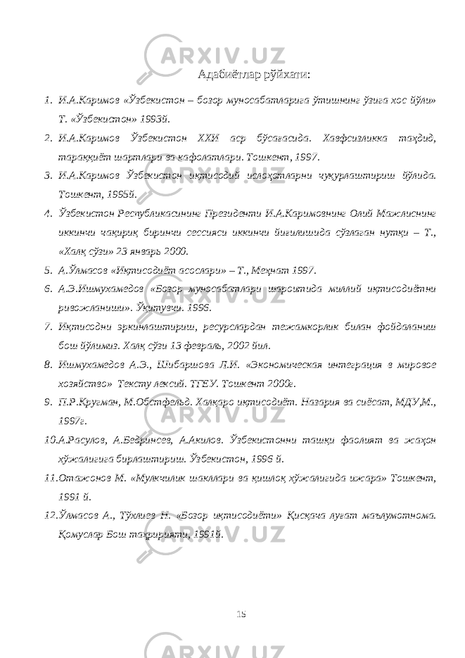 Адабиётлар рўйхати : 1. И.А.Каримов «Ўзбекистон – бозор муносабатларига ўтишнинг ўзига хос йўли» Т. «Ўзбекистон» 1993й. 2. И.А.Каримов Ўзбекистон ХХИ аср бўсағасида. Хавфсизликка таҳдид, тараққиёт шартлари ва кафолатлари. Тошкент, 1997. 3. И.А.Каримов Ўзбекистон иқтисодий ислоҳотларни чуқурлаштириш йўлида. Тошкент, 1995й. 4. Ўзбекистон Республикасининг Президенти И.А.Каримовнинг Олий Мажлиснинг иккинчи чақириқ биринчи сессияси иккинчи йиғилишида сўзлаган нутқи – Т., «Халқ сўзи» 23 январь 2000. 5. А.Ўлмасов «Иқтисодиёт асослари» – Т., Меҳнат 1997. 6. А.Э.Ишмухамедов «Бозор муносабатлари шароитида миллий иқтисодиётни ривожланиши». Ўқитувчи. 1996. 7. Иқтисодни эркинлаштириш, ресурслардан тежамкорлик билан фойдаланиш бош йўлимиз. Халқ сўзи 13 февраль, 2002 йил. 8. Ишмухамедов А.Э., Шибаршова Л.И. «Экономическая интеграция в мировое хозяйство» Тексту лексий. ТГЕУ. Тошкент 2000г. 9. П.Р.Кругман, М.Обстфельд. Халқаро иқтисодиёт. Назария ва сиёсат, МДУ,М., 1997г. 10. А.Расулов, А.Бедринсев, А.Акилов. Ўзбекистонни ташқи фаолият ва жаҳон хўжалигига бирлаштириш. Ўзбекистон, 1996 й. 11. Отажонов М. «Мулкчилик шакллари ва қишлоқ хўжалигида ижара» Тошкент, 1991 й. 12. Ўлмасов А., Тўхлиев Н. «Бозор иқтисодиёти» Қисқача луғат маълумотнома. Қомуслар Бош таҳририяти, 1991й. 15 