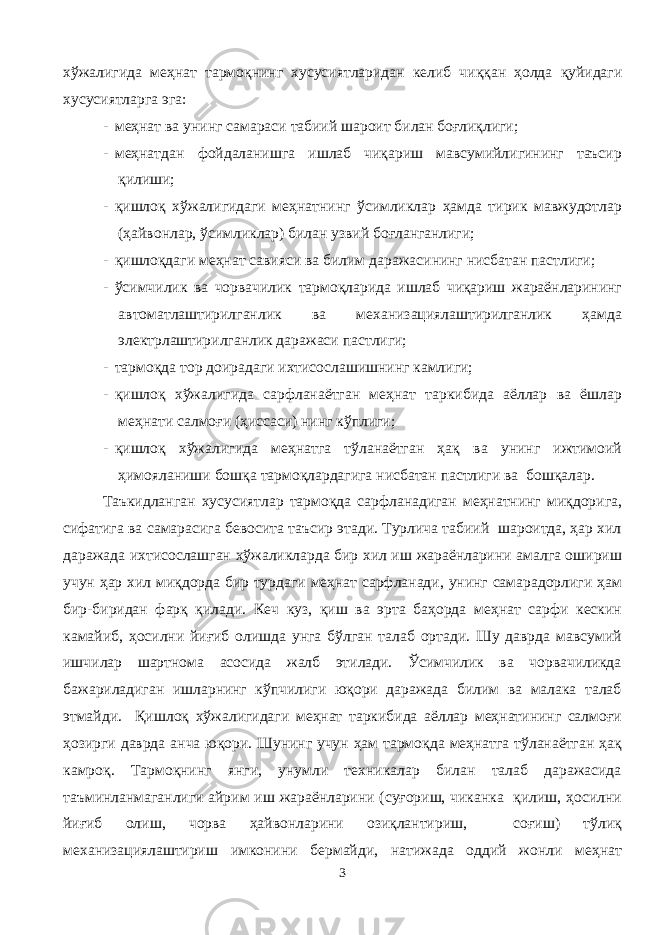 хўжалигида меҳнат тармоқнинг хусусиятларидан келиб чиққан ҳолда қуйидаги хусусиятларга эга : - меҳнат ва унинг самараси табиий шароит билан боғлиқлиги; - меҳнатдан фойдаланишга ишлаб чиқариш мавсумийлигининг таъсир қилиши; - қишлоқ хўжалигидаги меҳнатнинг ўсимликлар ҳамда тирик мавжудотлар (ҳайвонлар, ўсимликлар) билан узвий боғланганлиги; - қишлоқдаги меҳнат савияси ва билим даражасининг нисбатан пастлиги; - ўсимчилик ва чорвачилик тармоқларида ишлаб чиқариш жараёнларининг автоматлаштирилганлик ва механизациялаштирилганлик ҳамда электрлаштирилганлик даражаси пастлиги; - тармоқда тор доирадаги ихтисослашишнинг камлиги; - қишлоқ хўжалигида сарфланаётган меҳнат таркибида аёллар ва ёшлар меҳнати салмоғи (ҳиссаси) нинг кўплиги; - қишлоқ хўжалигида меҳнатга тўланаётган ҳақ ва унинг ижтимоий ҳимояланиши бошқа тармоқлардагига нисбатан пастлиги ва бошқалар. Таъкидланган хусусиятлар тармоқда сарфланадиган меҳнатнинг миқдорига, сифатига ва самарасига бевосита таъсир этади. Турлича табиий шароитда, ҳар хил даражада ихтисослашган хўжаликларда бир хил иш жараёнларини амалга ошириш учун ҳар хил миқдорда бир турдаги меҳнат сарфланади, унинг самарадорлиги ҳам бир-биридан фарқ қилади. Кеч куз, қиш ва эрта баҳорда меҳнат сарфи кескин камайиб, ҳосилни йиғиб олишда унга бўлган талаб ортади. Шу даврда мавсумий ишчилар шартнома асосида жалб этилади. Ўсимчилик ва чорвачиликда бажариладиган ишларнинг кўпчилиги юқори даражада билим ва малака талаб этмайди. Қишлоқ хўжалигидаги меҳнат таркибида аёллар меҳнатининг салмоғи ҳозирги даврда анча юқори. Шунинг учун ҳам тармоқда меҳнатга тўланаётган ҳақ камроқ. Тармоқнинг янги, унумли техникалар билан талаб даражасида таъминланмаганлиги айрим иш жараёнларини (суғориш, чиканка қилиш, ҳосилни йиғиб олиш, чорва ҳайвонларини озиқлантириш, соғиш) тўлиқ механизациялаштириш имконини бермайди, натижада оддий жонли меҳнат 3 