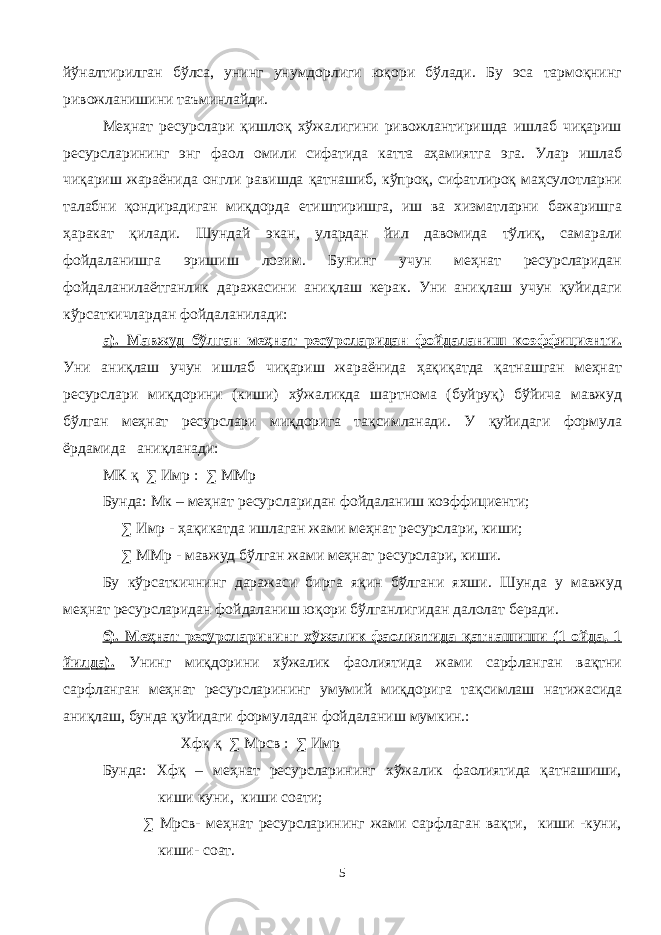 йўналтирилган бўлса, унинг унумдорлиги юқори бўлади. Бу эса тармоқнинг ривожланишини таъминлайди. Меҳнат ресурслари қишлоқ хўжалигини ривожлантиришда ишлаб чиқариш ресурсларининг энг фаол омили сифатида катта аҳамиятга эга. Улар ишлаб чиқариш жараёнида онгли равишда қатнашиб, кўпроқ, сифатлироқ маҳсулотларни талабни қондирадиган миқдорда етиштиришга, иш ва хизматларни бажаришга ҳаракат қилади. Шундай экан, улардан йил давомида тўлиқ, самарали фойдаланишга эришиш лозим. Бунинг учун меҳнат ресурсларидан фойдаланилаётганлик даражасини аниқлаш керак. Уни аниқлаш учун қуйидаги кўрсаткичлардан фойдаланилади: а). Мавжуд бўлган меҳнат ресурсларидан фойдаланиш коэффициенти. Уни аниқлаш учун ишлаб чиқариш жараёнида ҳақиқатда қатнашган меҳнат ресурслари миқдорини (киши) хўжаликда шартнома (буйруқ) бўйича мавжуд бўлган меҳнат ресурслари миқдорига тақсимланади. У қуйидаги формула ёрдамида аниқланади: МК қ ∑ Имр : ∑ ММр Бунда: Мк – меҳнат ресурсларидан фойдаланиш коэффициенти; ∑ Имр - ҳақикатда ишлаган жами меҳнат ресурслари, киши; ∑ ММр - мавжуд бўлган жами меҳнат ресурслари, киши. Бу кўрсаткичнинг даражаси бирга яқин бўлгани яхши. Шунда у мавжуд меҳнат ресурсларидан фойдаланиш юқори бўлганлигидан далолат беради. б). Меҳнат ресурсларининг хўжалик фаолиятида қатнашиши (1 ойда, 1 йилда). Унинг миқдорини хўжалик фаолиятида жами сарфланган вақтни сарфланган меҳнат ресурсларининг умумий миқдорига тақсимлаш натижасида аниқлаш, бунда қуйидаги формуладан фойдаланиш мумкин.: Хфқ қ ∑ Мрсв : ∑ Имр Бунда: Хфқ – меҳнат ресурсларининг хўжалик фаолиятида қатнашиши, киши куни, киши соати; ∑ Мрсв- меҳнат ресурсларининг жами сарфлаган вақти, киши -куни, киши- соат. 5 