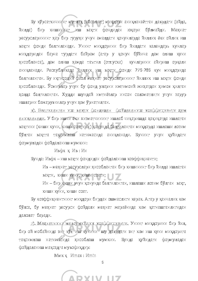 Бу кўрсаткичнинг мутлақ (абсолют) миқдори аниқланаётган даврдаги (ойда, йилда) бир кишининг иш вақти фондидан юқори бўлмайди. Меҳнат ресурсларининг ҳар бир гуруҳи учун амалдаги қонунларда йиллик ёки ойлик иш вақти фонди белгиланади. Унинг миқдорини бир йилдаги календарь кунлар миқдоридан барча турдаги байрам (агар у қонун бўйича дам олиш куни ҳисобланса), дам олиш ҳамда таътил (отпуска) кунларини айириш орқали аниқланади. Республикада йиллик иш вақти фонди 276-286 кун миқдорида белгиланган. Бу иқтисодий фаол меҳнат ресурсларининг йиллик иш вақти фонди ҳисобланади. Ўсмирлар учун бу фонд уларни ижтимоий жиҳатдан ҳимоя қилган ҳолда белгиланган. Худди шундай имтиёзлар инсон саломатлиги учун зарур ишларни бажарувчилар учун ҳам ўрнатилган. в). Белгиланган иш вақти фондидан фойдаланиш коэффициенти ҳам аниқланади. У бир ишчи ёки хизматчининг ишлаб чиқаришда ҳақиқатда ишлаган вақтини (киши куни, киши соатини) қонунда белгиланган миқдорда ишлаши лозим бўлган вақтга тақсимлаш натижасида аниқланади. Бунинг учун қуйидаги формуладан фойдаланиш мумкин: Ивфк қ Ив : Ин Бунда: Ивфк – иш вақти фондидан фойдаланиш коэффициенти; Ив – меҳнат ресурслари ҳисобланган бир кишининг бир йилда ишлаган вақти, киши-куни, киши-соати; Ин – бир киши учун қонунда белгиланган, ишлаши лозим бўлган вақт, киши куни, киши соат. Бу коэффициентнинг миқдори бирдан ошмаслиги керак. Агар у қанчалик кам бўлса, бу меҳнат ресурси фойдали меҳнат жараёнида кам қатнашганлигидан далолат беради. г). Меҳнатнинг мавсумийлик коэффициенти. Унинг миқдорини бир йил, бир ой мобайнида энг кўп иш кунини шу даврдаги энг кам иш куни миқдорига тақсимлаш натижасида ҳисоблаш мумкин. Бунда қуйидаги формуладан фойдаланиш мақсадга мувофиқдир: Ммк қ И max : И min 6 