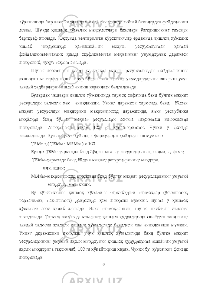 кўринишида бир неча йиллар давомида аниқлашда киёсий баҳолардан фойдаланиш лозим. Шунда қишлоқ хўжалик маҳсулотлари баҳолари ўзгаришининг таъсири бартараф этилади. Юқорида келтирилган кўрсаткичлар ёрдамида қишлоқ хўжалик ишлаб чиқаришида қатнашаётган меҳнат ресурсларидан қандай фойдаланилаётганлик ҳамда сарфланаётган меҳнатнинг унумдорлик даражаси аниқланиб, чуқур таҳлил этилади. Шунга асосланган ҳолда келажакда меҳнат ресурсларидан фойдаланишни яхшилаш ва сарфланиши зарур бўлган меҳнатнинг унумдорлигини ошириш учун қандай тадбирларни ишлаб чиқиш кераклиги белгиланади. Булардан ташқари қишлоқ хўжалигида тармоқ сифатида банд бўлган меҳнат ресурслари салмоғи ҳам аниқланади. Унинг даражаси тармоқда банд бўлган меҳнат ресурслари миқдорини макроиқтисод даражасида, яъни республика миқёсида банд бўлган меҳнат ресурслари сонига тақсимлаш натижасида аниқланади. Аниқланган рақам 100 га кўпайтирилади. Чунки у фоизда ифодаланади. Бунинг учун қуйидаги формуладан фойдаланиш мумкин: ТБМс қ ( ТБМм : МБМм ) х 100 Бунда: ТБМс–тармоқда банд бўлган меҳнат ресурсларининг салмоғи, фоиз; ТБМм–тармоқда банд бўлган меҳнат ресурсларининг миқдори, млн. ишчи; МБМм–макроиқтисод миқёсида банд бўлган меҳнат ресурсларининг умумий миқдори, млн. киши. Бу кўрсаткични қишлоқ хўжалиги таркибидаги тармоқлар (ўсимчилик, чорвачилик, пахтачилик) доирасида ҳам аниқлаш мумкин. Бунда у қишлоқ хўжалиги асос қилиб олинади. Ички тармоқларнинг шунга нисбатан салмоғи аниқланади. Тармоқ миқёсида мамлакат қишлоқ ҳудудларида яшаётган аҳолининг қандай салмоқа эгалиги қишлоқ хўжалигида бандлиги ҳам аниқланиши мумкин. Унинг даражасини аниқлаш учун қишлоқ хўжалигида банд бўлган меҳнат ресурсларининг умумий аҳоли миқдорини қишлоқ ҳудудларида яшаётган умумий аҳоли миқдорига тақсимлаб, 100 га кўпайтириш керак. Чунки бу кўрсаткич фоизда аниқланади. 8 