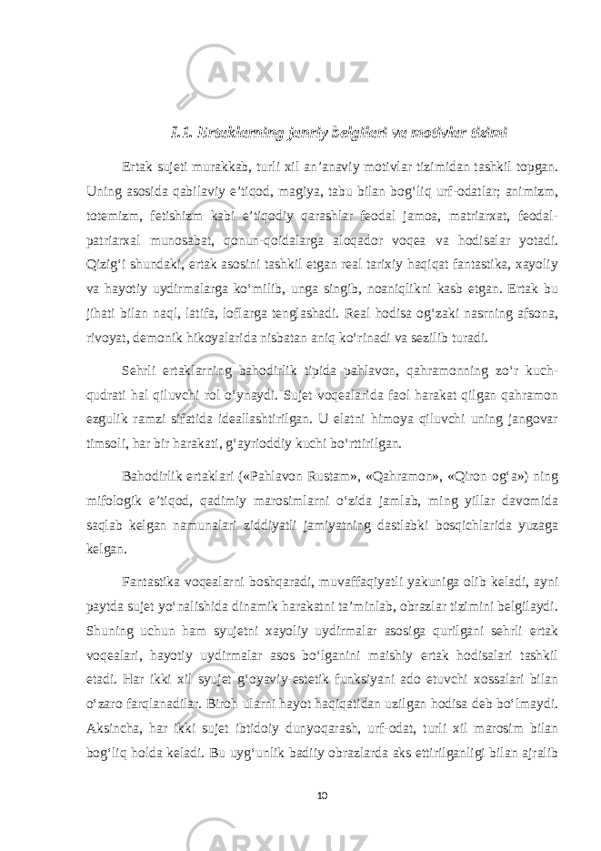 I.1. Ertaklarning janriy belgilari va motivlar tizimi Ertak sujeti murakkab, turli xil an’anaviy motivlar tizimidan tashkil topgan. Uning asosida qabilaviy e’tiqod, magiya, tabu bilan bog‘liq urf-odatlar; animizm, totemizm, fetishizm kabi e’tiqodiy qarashlar feodal jamoa, matriarxat, feodal- patriarxal munosabat, qonun-qoidalarga aloqador voqea va hodisalar yotadi. Qizig‘i shundaki, ertak asosini tashkil etgan real tarixiy haqiqat fantastika, xayoliy va hayotiy uydirmalarga ko‘milib, unga singib, noaniqlikni kasb etgan. Ertak bu jihati bilan naql, latifa, loflarga tenglashadi. Real hodisa og‘zaki nasrning afsona, rivoyat, demonik hikoyalarida nisbatan aniq ko‘rinadi va sezilib turadi. Sehrli ertaklarning bahodirlik tipida pahlavon, qahramonning zo‘r kuch- qudrati hal qiluvchi rol o‘ynaydi. Sujet voqealarida faol harakat qilgan qahramon ezgulik ramzi sifatida ideallashtirilgan. U elatni himoya qiluvchi uning jangovar timsoli, har bir harakati, g‘ayrioddiy kuchi bo‘rttirilgan. Bahodirlik ertaklari («Pahlavon Rustam», «Qahramon», «Qiron og‘a») ning mifologik e’tiqod, qadimiy marosimlarni o‘zida jamlab, ming yillar davomida saqlab kelgan namunalari ziddiyatli jamiyatning dastlabki bosqichlarida yuzaga kelgan. Fantastika voqealarni boshqaradi, muvaffaqiyatli yakuniga olib keladi, ayni paytda sujet yo‘nalishida dinamik harakatni ta’minlab, obrazlar tizimini belgilaydi. Shuning uchun ham syujetni xayoliy uydirmalar asosiga qurilgani sehrli ertak voqealari, hayotiy uydirmalar asos bo‘lganini maishiy ertak hodisalari tashkil etadi. Har ikki xil syujet g‘oyaviy-estetik funksiyani ado etuvchi xossalari bilan o‘zaro farqlanadilar. Biroh ularni hayot haqiqatidan uzilgan hodisa deb bo‘lmaydi. Aksincha, har ikki sujet ibtidoiy dunyoqarash, urf-odat, turli xil marosim bilan bog‘liq holda keladi. Bu uyg‘unlik badiiy obrazlarda aks ettirilganligi bilan ajralib 10 