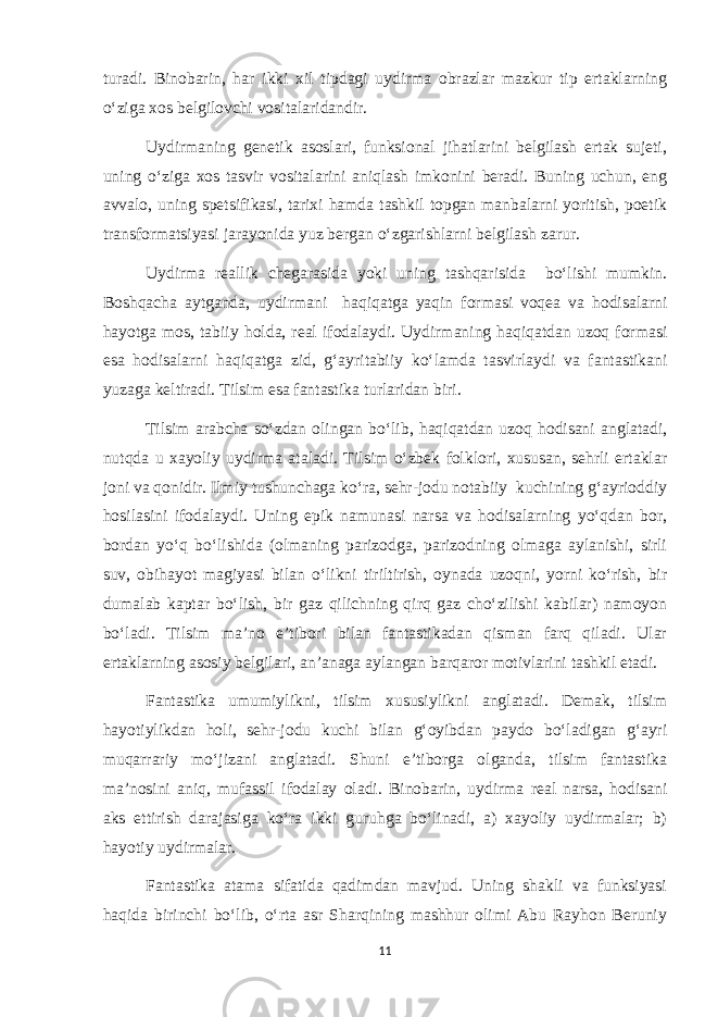 turadi. Binobarin, har ikki xil tipdagi uydirma obrazlar mazkur tip ertaklarning o‘ziga xos belgilovchi vositalaridandir. Uydirmaning genetik asoslari, funksional jihatlarini belgilash ertak sujeti, uning o‘ziga xos tasvir vositalarini aniqlash imkonini beradi. Buning uchun, eng avvalo, uning spetsifikasi, tarixi hamda tashkil topgan manbalarni yoritish, poetik transformatsiyasi jarayonida yuz bergan o‘zgarishlarni belgilash zarur. Uydirma reallik chegarasida yoki uning tashqarisida bo‘lishi mumkin. Boshqacha aytganda, uydirmani haqiqatga yaqin formasi voqea va hodisalarni hayotga mos, tabiiy holda, real ifodalaydi. Uydirmaning haqiqatdan uzoq formasi esa hodisalarni haqiqatga zid, g‘ayritabiiy ko‘lamda tasvirlaydi va fantastikani yuzaga keltiradi. Tilsim esa fantastika turlaridan biri. Tilsim arabcha so‘zdan olingan bo‘lib, haqiqatdan uzoq hodisani anglatadi, nutqda u xayoliy uydirma ataladi. Tilsim o‘zbek folklori, xususan, sehrli ertaklar joni va qonidir. Ilmiy tushunchaga ko‘ra, sehr-jodu notabiiy kuchining g‘ayrioddiy hosilasini ifodalaydi. Uning epik namunasi narsa va hodisalarning yo‘qdan bor, bordan yo‘q bo‘lishida (olmaning parizodga, parizodning olmaga aylanishi, sirli suv, obihayot magiyasi bilan o‘likni tiriltirish, oynada uzoqni, yorni ko‘rish, bir dumalab kaptar bo‘lish, bir gaz qilichning qirq gaz cho‘zilishi kabilar) namoyon bo‘ladi. Tilsim ma’no e’tibori bilan fantastikadan qisman farq qiladi. Ular ertaklarning asosiy belgilari, an’anaga aylangan barqaror motivlarini tashkil etadi. Fantastika umumiylikni, tilsim xususiylikni anglatadi. Demak, tilsim hayotiylikdan holi, sehr-jodu kuchi bilan g‘oyibdan paydo bo‘ladigan g‘ayri muqarrariy mo‘jizani anglatadi. Shuni e’tiborga olganda, tilsim fantastika ma’nosini aniq, mufassil ifodalay oladi. Binobarin, uydirma real narsa, hodisani aks ettirish darajasiga ko‘ra ikki guruhga bo‘linadi, a) xayoliy uydirmalar; b) hayotiy uydirmalar. Fantastika atama sifatida qadimdan mavjud. Uning shakli va funksiyasi haqida birinchi bo‘lib, o‘rta asr Sharqining mashhur olimi Abu Rayhon Beruniy 11 