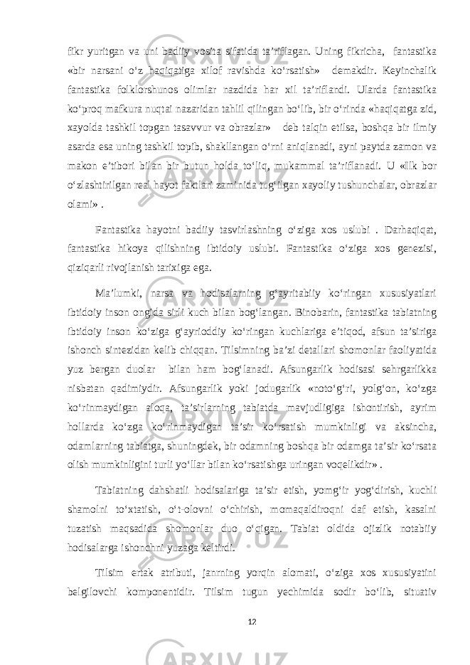 fikr yuritgan va uni badiiy vosita sifatida ta’riflagan. Uning fikricha, fantastika «bir narsani o‘z haqiqatiga xilof ravishda ko‘rsatish» demakdir. Keyinchalik fantastika folklorshunos olimlar nazdida har xil ta’riflandi. Ularda fantastika ko‘proq mafkura nuqtai nazaridan tahlil qilingan bo‘lib, bir o‘rinda «haqiqatga zid, xayolda tashkil topgan tasavvur va obrazlar» deb talqin etilsa, boshqa bir ilmiy asarda esa uning tashkil topib, shakllangan o‘rni aniqlanadi, ayni paytda zamon va makon e’tibori bilan bir butun holda to‘liq, mukammal ta’riflanadi. U «Ilk bor o‘zlashtirilgan real hayot faktlari zaminida tug‘ilgan xayoliy tushunchalar, obrazlar olami» . Fantastika hayotni badiiy tasvirlashning o‘ziga xos uslubi . Darhaqiqat, fantastika hikoya qilishning ibtidoiy uslubi. Fantastika o‘ziga xos genezisi, qiziqarli rivojlanish tarixiga ega. Ma’lumki, narsa va hodisalarning g‘ayritabiiy ko‘ringan xususiyatlari ibtidoiy inson ongida sirli kuch bilan bog‘langan. Binobarin, fantastika tabiatning ibtidoiy inson ko‘ziga g‘ayrioddiy ko‘ringan kuchlariga e’tiqod, afsun ta’siriga ishonch sintezidan kelib chiqqan. Tilsimning ba’zi detallari shomonlar faoliyatida yuz bergan duolar bilan ham bog‘lanadi. Afsungarlik hodisasi sehrgarlikka nisbatan qadimiydir. Afsungarlik yoki jodugarlik «noto‘g‘ri, yolg‘on, ko‘zga ko‘rinmaydigan aloqa, ta’sirlarning tabiatda mavjudligiga ishontirish, ayrim hollarda ko‘zga ko‘rinmaydigan ta’sir ko‘rsatish mumkinligi va aksincha, odamlarning tabiatga, shuningdek, bir odamning boshqa bir odamga ta’sir ko‘rsata olish mumkinligini turli yo‘llar bilan ko‘rsatishga uringan voqelikdir» . Tabiatning dahshatli hodisalariga ta’sir etish, yomg‘ir yog‘dirish, kuchli shamolni to‘xtatish, o‘t-olovni o‘chirish, momaqaldiroqni daf etish, kasalni tuzatish maqsadida shomonlar duo o‘qigan. Tabiat oldida ojizlik notabiiy hodisalarga ishonchni yuzaga keltirdi. Tilsim ertak atributi, janrning yorqin alomati, o‘ziga xos xususiyatini belgilovchi komponentidir. Tilsim tugun yechimida sodir bo‘lib, situativ 12 