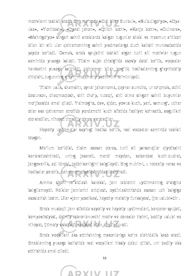 motivlarni tashkil etadi. Shu ma’noda «Gul bilan Sunbul», «Bulbuligo‘yo», «Opa- uka», «Yoriltosh», «Oynai jahon», «Qilich botir», «Kenja botir», «Gulnora», «Mehrigo‘yo» singari sehrli ertaklarda kelgan tugunlar shakl va mazmun e’tibori bilan bir xil: ular qahramonning sehrli predmetlarga duch kelishi munosabatida paydo bo‘ladi. Demak, ertak syujetini tashkil etgan turli xil motivlar tugun zaminida yuzaga keladi. Tilsim sujet chizig‘ida asosiy detal bo‘lib, voqealar harakatini yuzaga keltiradi, qahramon bilan bog‘liq hodisalarning g‘ayritabiiy chiqishi, tugunning g‘ayri muqarrariy yechimini ta’minlaydi. Tilsim uzuk, shamshir, oynai jahonnoma, qaynar xumcha, ur to‘qmok, ochil dasturxon, chaqmoqtosh, sirli cho‘p, tutatqi, sirli olma singari sehrli buyumlar mo‘jizasida amal qiladi. Yalmog‘iz, dev, ajdar, yovuz kuch, pari, semurg‘, uchar otlar esa qahramon atrofida yordamchi kuch sifatida faoliyat ko‘rsatib, ezgulikni ato etadilar, nihoyat timsoliy obraz yaratadilar. Hayotiy uydirmalar keyingi hodisa bo‘lib, real voqealar zamirida tashkil topgan. Ma’lum bo‘ldiki, tilsim asosan obraz, turli xil personajlar qiyofasini konkretlashtiradi, uning jasorati, mardi maydon, zabardast kuch-qudrat, jangovarlik, aql-idroki, tadbirkorligini belgilaydi. Eng muhimi, u notabiiy narsa va hodisalar yaratib, qahramon qiyofasini ideallashtiradi. Ammo shuni ta’kidlash kerakki, janr tabiatini uydirmaning o‘zigina belgilamaydi. Folklor janrlarini aniqlash, oydinlashtirishda asosan uch belgiga asoslanish lozim. Ular «janr poetikasi, hayotiy-maishiy funksiyasi, ijro uslubi»dir . Ertak mustaqil janr sifatida xayoliy va hayotiy uydirmalari, barqaror syujeti, kompozitsiyasi, doimiy takrorlanuvchi motiv va obrazlar tizimi, badiiy uslubi va nihoyat, ijtimoiy-estetik funksiyasi bilan ajralib turadi. Ertak voqelikni aks ettirishning mezonlariga ko‘ra alohidalik kasb etadi. Ertaklarning yuzaga kelishida real voqelikni hissiy qabul qilish, uni badiiy aks ettirishida amal qiladi. 13 