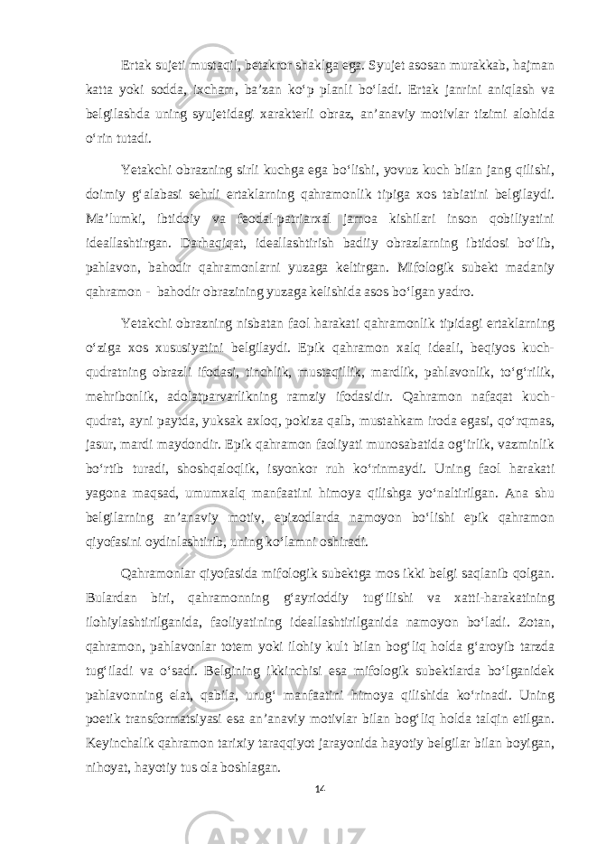 Ertak sujeti mustaqil, betakror shaklga ega. Syujet asosan murakkab, hajman katta yoki sodda, ixcham, ba’zan ko‘p planli bo‘ladi. Ertak janrini aniqlash va belgilashda uning syujetidagi xarakterli obraz, an’anaviy motivlar tizimi alohida o‘rin tutadi. Yetakchi obrazning sirli kuchga ega bo‘lishi, yovuz kuch bilan jang qilishi, doimiy g‘alabasi sehrli ertaklarning qahramonlik tipiga xos tabiatini belgilaydi. Ma’lumki, ibtidoiy va feodal-patriarxal jamoa kishilari inson qobiliyatini ideallashtirgan. Darhaqiqat, ideallashtirish badiiy obrazlarning ibtidosi bo‘lib, pahlavon, bahodir qahramonlarni yuzaga keltirgan. Mifologik subekt madaniy qahramon - bahodir obrazining yuzaga kelishida asos bo‘lgan yadro. Yetakchi obrazning nisbatan faol harakati qahramonlik tipidagi ertaklarning o‘ziga xos xususiyatini belgilaydi. Epik qahramon xalq ideali, beqiyos kuch- qudratning obrazli ifodasi, tinchlik, mustaqillik, mardlik, pahlavonlik, to‘g‘rilik, mehribonlik, adolatparvarlikning ramziy ifodasidir. Qahramon nafaqat kuch- qudrat, ayni paytda, yuksak axloq, pokiza qalb, mustahkam iroda egasi, qo‘rqmas, jasur, mardi maydondir. Epik qahramon faoliyati munosabatida og‘irlik, vazminlik bo‘rtib turadi, shoshqaloqlik, isyonkor ruh ko‘rinmaydi. Uning faol harakati yagona maqsad, umumxalq manfaatini himoya qilishga yo‘naltirilgan. Ana shu belgilarning an’anaviy motiv, epizodlarda namoyon bo‘lishi epik qahramon qiyofasini oydinlashtirib, uning ko‘lamni oshiradi. Qahramonlar qiyofasida mifologik subektga mos ikki belgi saqlanib qolgan. Bulardan biri, qahramonning g‘ayrioddiy tug‘ilishi va xatti-harakatining ilohiylashtirilganida, faoliyatining ideallashtirilganida namoyon bo‘ladi. Zotan, qahramon, pahlavonlar totem yoki ilohiy kult bilan bog‘liq holda g‘aroyib tarzda tug‘iladi va o‘sadi. Belgining ikkinchisi esa mifologik subektlarda bo‘lganidek pahlavonning elat, qabila, urug‘ manfaatini himoya qilishida ko‘rinadi. Uning poetik transformatsiyasi esa an’anaviy motivlar bilan bog‘liq holda talqin etilgan. Keyinchalik qahramon tarixiy taraqqiyot jarayonida hayotiy belgilar bilan boyigan, nihoyat, hayotiy tus ola boshlagan. 14 