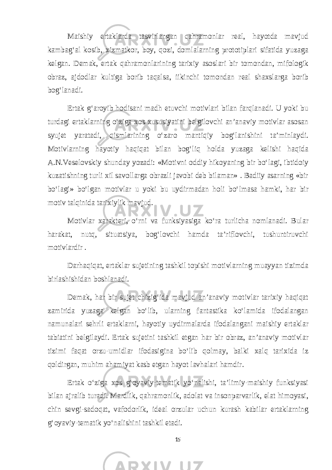 Maishiy ertaklarda tasvirlangan qahramonlar real, hayotda mavjud kambag‘al kosib, xizmatkor, boy, qozi, domlalarning prototiplari sifatida yuzaga kelgan. Demak, ertak qahramonlarining tarixiy asoslari bir tomondan, mifologik obraz, ajdodlar kultiga borib taqalsa, iikinchi tomondan real shaxslarga borib bog‘lanadi. Ertak g‘aroyib hodisani madh etuvchi motivlari bilan farqlanadi. U yoki bu turdagi ertaklarning o‘ziga xos xususiyatini belgilovchi an’anaviy motivlar asosan syujet yaratadi, qismlarining o‘zaro mantiqiy bog‘lanishini ta’minlaydi. Motivlarning hayotiy haqiqat bilan bog‘liq holda yuzaga kelishi haqida A.N.Veselovskiy shunday yozadi: «Motivni oddiy hikoyaning bir bo‘lagi, ibtidoiy kuzatishning turli xil savollarga obrazli javobi deb bilaman» . Badiiy asarning «bir bo‘lagi» bo‘lgan motivlar u yoki bu uydirmadan holi bo‘lmasa hamki, har bir motiv talqinida tarixiylik mavjud. Motivlar xarakteri, o‘rni va funksiyasiga ko‘ra turlicha nomlanadi. Bular harakat, nutq, situatsiya, bog‘lovchi hamda ta’riflovchi, tushuntiruvchi motivlardir . Darhaqiqat, ertaklar sujetining tashkil topishi motivlarning muayyan tizimda birlashishidan boshlanadi. Demak, har bir sujet chizig‘ida mavjud an’anaviy motivlar tarixiy haqiqat zamirida yuzaga kelgan bo‘lib, ularning fantastika ko‘lamida ifodalangan namunalari sehrli ertaklarni, hayotiy uydirmalarda ifodalangani maishiy ertaklar tabiatini belgilaydi. Ertak sujetini tashkil etgan har bir obraz, an’anaviy motivlar tizimi faqat orzu-umidlar ifodasigina bo‘lib qolmay, balki xalq tarixida iz qoldirgan, muhim ahamiyat kasb etgan hayot lavhalari hamdir. Ertak o‘ziga xos g‘oyaviy-tematik yo‘nalishi, ta’limiy-maishiy funksiyasi bilan ajralib turadi. Mardlik, qahramonlik, adolat va insonparvarlik, elat himoyasi, chin sevgi-sadoqat, vafodorlik, ideal orzular uchun kurash kabilar ertaklarning g‘oyaviy-tematik yo‘nalishini tashkil etadi. 15 