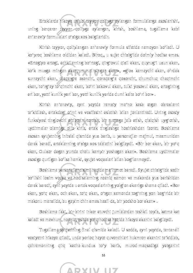 Ertaklarda hikoya uslubi tayyor qolipga aylangan formulalarga asoslanishi, uning barqaror tayyor qolipga aylangan, kirish, boshlama, tugallama kabi an’anaviy formulalari o‘ziga xos belgilaridir. Kirish tayyor, qoliplangan an’anaviy formula sifatida namoyon bo‘ladi. U ko‘proq boshlama oldidan keladi. Biroq,, u sujet chizig‘ida doimiy hodisa emas. «Ertagiyo ertagi, echkilarning bo‘rtagi, qirg‘ovul qizil ekan, quyrug‘i uzun ekan, ko‘k muzga mingan ekan, muruti singan ekan», «g‘oz karnaychi ekan, o‘rdak surnaychi ekan, olaqarg‘a azonchi, qoraqarg‘a qozonchi, chumchuq chaqimchi ekan, to‘rg‘ay to‘qimchi ekan, bo‘ri bakovul ekan, tulki yasovul ekan, ertagining eri bor, yetti kunlik yeri bor, yetti kunlik yerida dumi kalta bo‘ri bor» . Kirish an’anaviy, ayni paytda ramziy ma’no kasb etgan obrazlarni ta’kidlash, ertakdagi o‘rni va vazifasini eslatish bilan jonlantiradi. Uning asosiy funksiyasi tinglovchi e’tiborini tortish, bir nuqtaga jalb etish, qiziqish uyg‘otish, uydirmalar olamiga olib kirib, ertak tinglashga hozirlashdan iborat. Boshlama asosan syujetning initsial qismida yuz berib, u personajlar majmui, mazmunidan darak beradi, ertaklarning o‘ziga xos tabiatini belgilaydi. «Bir bor ekan, bir yo‘q ekan, Gulzor degan yurtda cholu kampir yashagan ekan». Boshlama uydirmalar asosiga qurilgan bo‘lsa hamki, syujet voqealari bilan bog‘lanmaydi. Boshlama personajlar tizimi haqida ma’lumot beradi. Syujet chizig‘ida sodir bo‘lishi lozim voqea va hodisalarning noaniq zamon va makonda yuz berishidan darak beradi, ayni paytda u ertak voqealarining yolg‘on ekaniga shama qiladi. «Bor ekan, yo‘q ekan, och ekan, to‘q ekan, o‘tgan zamonda tog‘ning yon bag‘rida bir makonu manzilda, bu gapim chin emas hazil-da, bir podsho bor ekan» . Boshlama ikki, bir-birini inkor etuvchi jumlalardan tashkil topib, ketma-ket keladi va mavhum, noaniq, aslida yo‘q hodisa haqida hikoya ekanini belgilaydi. Tugallama syujetining final qismida keladi. U sodda, ayni paytda, tantanali vaziyatni hikoya qiladi, unda porloq hayot quvonchlari hukmron ekanini ta’kidlab, qahramonning qirq kecha-kunduz to‘y berib, murod-maqsadiga yetganini 16 