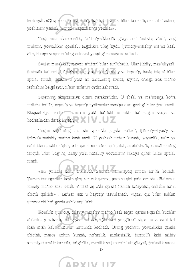 izohlaydi. «Qirq kecha-kunduz to‘y berib, ota-onasi bilan topishib, oshlarini oshab, yoshlarini yashab, murod-maqsadlariga yetdilar» . Tugallama demokratik, ta’limiy-didaktik g‘oyalarni tashviq etadi, eng muhimi, yovuzlikni qoralab, ezgulikni ulug‘laydi. Ijtimoiy-maishiy ma’no kasb etib, hikoya voqealarining xulosasi yanglig‘ namoyon bo‘ladi. Syujet murakkab, mavzu e’tibori bilan turlichadir. Ular jiddiy, mas’uliyatli, fantastik ko‘lami, ijtimoiy-maishiy xarakteri, oddiy va hayotiy, bosiq talqini bilan ajralib turadi, asosan u yoki bu obrazning suvrat, siyrati, o‘ziga xos ma’no tashishini belgilaydi, tilsim sirlarini oydinlashtiradi. Sujetning ekspozitsiya qismi xarakterlidir. U shakl va ma’nosiga ko‘ra turlicha bo‘lib, xayoliy va hayotiy uydirmalar asosiga qurilganligi bilan farqlanadi. Ekspozitsiya bo‘lishi mumkin yoki bo‘lishi mumkin bo‘lmagan voqea va hodisalardan darak beradi. Tugun sujetining ana shu qismida paydo bo‘ladi, ijtimoiy-siyosiy va ijtimoiy-maishiy ma’no kasb etadi. U yashash uchun kurash, yovuzlik, zulm va zo‘rlikka qarshi chiqish, olib qochilgan qizni qutqarish, adolatsizlik, kamsitishning tanqidi bilan bog‘liq tabiiy yoki notabiiy voqealarni hikoya qilish bilan ajralib turadi: «Bir yulbars kelib o‘kiribdi. Shunda hammayoq tuman bo‘lib ketibdi. Tuman tarqagandan keyin qirq kanizak qarasa, podsho qizi yo‘q emish» . Ba’zan u ramziy ma’no kasb etadi. «Tulki og‘zida go‘sht tishlab ketayotsa, oldidan bo‘ri chiqib qolibdi» . Ba’zan esa u hayotiy tasvirlanadi. «Qozi qiz bilan suhbat qurmoqchi bo‘lganda eshik taqillabdi . Konflikt ijtimoiy, oilaviy-maishiy ma’no kasb etgan qarama-qarshi kuchlar o‘rtasida yuz berib, uning yechimi dev, ajdarhoni yengib o‘tish, zulm va zo‘rlikni fosh etish kabi motivlar zamirida kechadi. Uning yechimi yovuzlikka qarshi chiqish, meros uchun kurash, nohaqlik, adolatsizlik, buzuqlik kabi salbiy xususiyatlarni inkor etib, to‘g‘rilik, mardlik va jasoratni ulug‘laydi, fantastik voqea 17 