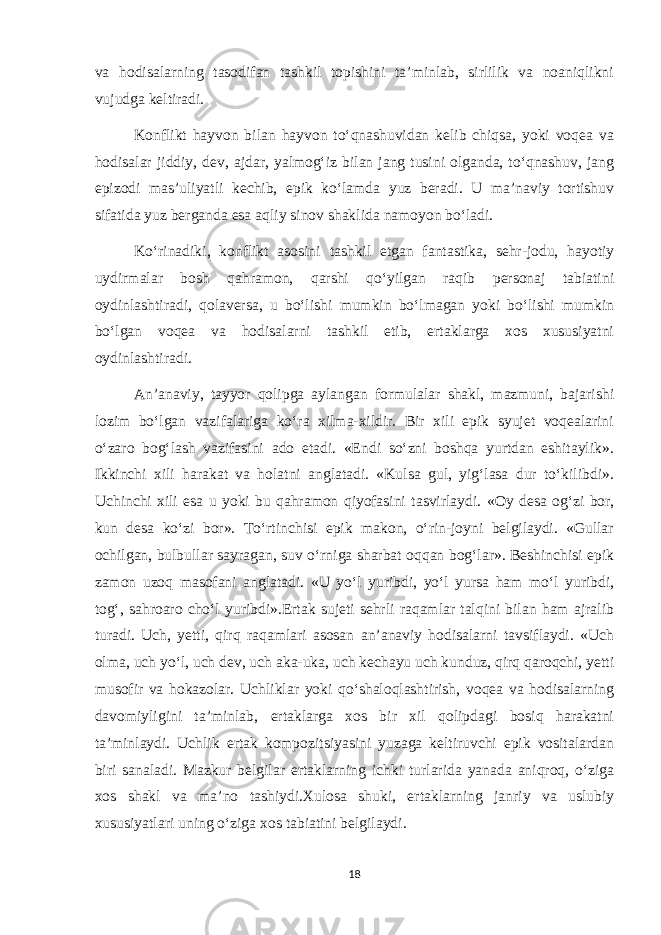 va hodisalarning tasodifan tashkil topishini ta’minlab, sirlilik va noaniqlikni vujudga keltiradi. Konflikt hayvon bilan hayvon to‘qnashuvidan kelib chiqsa, yoki voqea va hodisalar jiddiy, dev, ajdar, yalmog‘iz bilan jang tusini olganda, to‘qnashuv, jang epizodi mas’uliyatli kechib, epik ko‘lamda yuz beradi. U ma’naviy tortishuv sifatida yuz berganda esa aqliy sinov shaklida namoyon bo‘ladi. Ko‘rinadiki, konflikt asosini tashkil etgan fantastika, sehr-jodu, hayotiy uydirmalar bosh qahramon, qarshi qo‘yilgan raqib personaj tabiatini oydinlashtiradi, qolaversa, u bo‘lishi mumkin bo‘lmagan yoki bo‘lishi mumkin bo‘lgan voqea va hodisalarni tashkil etib, ertaklarga xos xususiyatni oydinlashtiradi. An’anaviy, tayyor qolipga aylangan formulalar shakl, mazmuni, bajarishi lozim bo‘lgan vazifalariga ko‘ra xilma-xildir. Bir xili epik syujet voqealarini o‘zaro bog‘lash vazifasini ado etadi. «Endi so‘zni boshqa yurtdan eshitaylik». Ikkinchi xili harakat va holatni anglatadi. «Kulsa gul, yig‘lasa dur to‘kilibdi». Uchinchi xili esa u yoki bu qahramon qiyofasini tasvirlaydi. «Oy desa og‘zi bor, kun desa ko‘zi bor». To‘rtinchisi epik makon, o‘rin-joyni belgilaydi. «Gullar ochilgan, bulbullar sayragan, suv o‘rniga sharbat oqqan bog‘lar». Beshinchisi epik zamon uzoq masofani anglatadi. «U yo‘l yuribdi, yo‘l yursa ham mo‘l yuribdi, tog‘, sahroaro cho‘l yuribdi».Ertak sujeti sehrli raqamlar talqini bilan ham ajralib turadi. Uch, yetti, qirq raqamlari asosan an’anaviy hodisalarni tavsiflaydi. «Uch olma, uch yo‘l, uch dev, uch aka-uka, uch kechayu uch kunduz, qirq qaroqchi, yetti musofir va hokazolar. Uchliklar yoki qo‘shaloqlashtirish, voqea va hodisalarning davomiyligini ta’minlab, ertaklarga xos bir xil qolipdagi bosiq harakatni ta’minlaydi. Uchlik ertak kompozitsiyasini yuzaga keltiruvchi epik vositalardan biri sanaladi. Mazkur belgilar ertaklarning ichki turlarida yanada aniqroq, o‘ziga xos shakl va ma’no tashiydi.Xulosa shuki, ertaklarning janriy va uslubiy xususiyatlari uning o‘ziga xos tabiatini belgilaydi. 18 