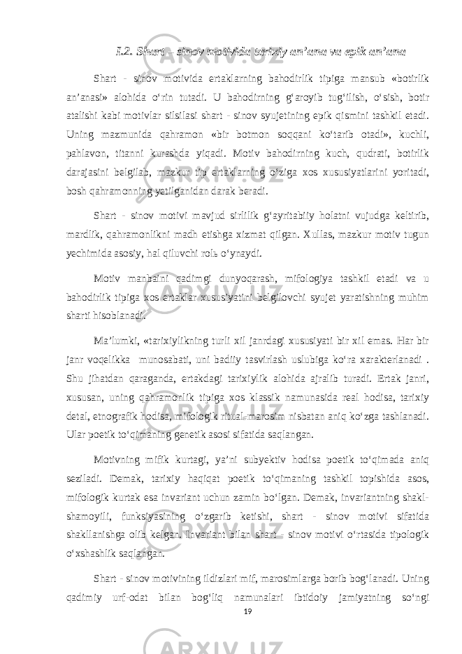 I.2. Shart – sinov motivida tarixiy an’ana va epik an’ana Shart - sinov motivida ertaklarning bahodirlik tipiga mansub «botirlik an’anasi» alohida o‘rin tutadi. U bahodirning g‘aroyib tug‘ilish, o‘sish, botir atalishi kabi motivlar silsilasi shart - sinov syujetining epik qismini tashkil etadi. Uning mazmunida qahramon «bir botmon soqqani ko‘tarib otadi», kuchli, pahlavon, titanni kurashda yiqadi. Motiv bahodirning kuch, qudrati, botirlik darajasini belgilab, mazkur tip ertaklarning o‘ziga xos xususiyatlarini yoritadi, bosh qahramonning yetilganidan darak beradi. Shart - sinov motivi mavjud sirlilik g‘ayritabiiy holatni vujudga keltirib, mardlik, qahramonlikni madh etishga xizmat qilgan. Xullas, mazkur motiv tugun yechimida asosiy, hal qiluvchi rolь o‘ynaydi. Motiv manbaini qadimgi dunyoqarash, mifologiya tashkil etadi va u bahodirlik tipiga xos ertaklar xususiyatini belgilovchi syujet yaratishning muhim sharti hisoblanadi. Ma’lumki, «tarixiylikning turli xil janrdagi xususiyati bir xil emas. Har bir janr voqelikka munosabati, uni badiiy tasvirlash uslubiga ko‘ra xarakterlanadi . Shu jihatdan qaraganda, ertakdagi tarixiylik alohida ajralib turadi. Ertak janri, xususan, uning qahramonlik tipiga xos klassik namunasida real hodisa, tarixiy detal, etnografik hodisa, mifologik ritual-marosim nisbatan aniq ko‘zga tashlanadi. Ular poetik to‘qimaning genetik asosi sifatida saqlangan. Motivning mifik kurtagi, ya’ni subyektiv hodisa poetik to‘qimada aniq seziladi. Demak, tarixiy haqiqat poetik to‘qimaning tashkil topishida asos, mifologik kurtak esa invariant uchun zamin bo‘lgan. Demak, invariantning shakl- shamoyili, funksiyasining o‘zgarib ketishi, shart - sinov motivi sifatida shakllanishga olib kelgan. Invariant bilan shart - sinov motivi o‘rtasida tipologik o‘xshashlik saqlangan. Shart - sinov motivining ildizlari mif, marosimlarga borib bog‘lanadi. Uning qadimiy urf-odat bilan bog‘liq namunalari ibtidoiy jamiyatning so‘ngi 19 