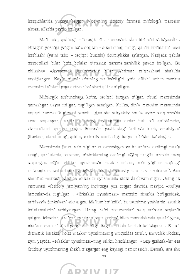 bosqichlarida yuzaga kelgan. Motivning ibtidoiy formasi mifologik marosim sintezi sifatida paydo bo‘lgan. Ma’lumki, qadimgi mifologik ritual-marosimlardan biri «initsiatsiya»dir . Balog‘at yoshiga yetgan bo‘z o‘g‘lon - o‘smirning urug‘, qabila tartiblarini buza boshlashi (ya’ni tabu – taqiqni buzishi) doimiylikka aylangan. Natijada qabila oqsoqollari bilan bo‘z bolalar o‘rtasida qarama-qarshilik paydo bo‘lgan. Bu zidlashuv «Avesto»da Axuramazda bilan Ahriman to‘qnashuvi shaklida tavsiflangan. Keyin o‘smir o‘zining tartibsizligini yo‘q qilishi uchun mazkur marosim-initsiatsiyaga qatnashishi shart qilib qo‘yilgan. Mifologik tushunchaga ko‘ra, taqiqni buzgan o‘lgan, ritual marosimda qatnashgan qayta tirilgan, tug‘ilgan sanalgan. Xullas, diniy marosim mazmunda taqiqni buzmaslik g‘oyasi yotadi . Ana shu subyektiv hodisa avom xalq orasida uzoq saqlangan, poetik to‘qimaga aylangunga qadar turli xil qo‘shimcha, elementlarni qamrab olgan. Marosim yoshlardagi tartibsiz kuch, emotsiyani jilovlash, ularni urug‘, qabila, kollektiv manfaatiga bo‘ysundirishni ko‘zlagan. Marosimda faqat bo‘z o‘g‘lonlar qatnashgan va bu an’ana qadimgi turkiy urug‘, qabilalarda, xususan, o‘zbeklarning qadimgi «Qirq urug‘i» orasida uzoq saqlangan. «Qirq chilton uyushmasi» mazkur an’ana, bo‘z yigitlar haqidagi mifologik marosimning xalq og‘zida qolgan, afsonaviy namunasi hisoblanadi. Ana shu ritual-marosim dastlab «erkaklar uyushmasi» shaklida davom etgan. Uning ilk namunasi «ibtidoiy jamiyatning inqirozga yuz tutgan davrida mavjud «xufiya jamoalar»da tug‘ilgan . «Erkaklar uyushmasi» marosim ritualda bo‘lganidek, tarbiyaviy funksiyani ado etgan. Ma’lum bo‘ladiki, bu uyushma yoshlarda jasurlik ko‘nikmalarini tarbiyalagan. Uning ba’zi rudimentlari xalq tarixida saqlanib qolgan. Masalan, «ba’zan aybdor o‘smir kechasi bilan mozoristonda qoldirilgan», «ba’zan esa uni o‘shayerga zambilga bog‘liq holda tashlab ketishgan» . Bu xil dramatik harakat, holat mazkur uyushmaning muqaddas tartibi, simvolik ifodasi, ayni paytda, «erkaklar uyushmasi»ning relikti hisoblangan. «Gap-gashtak»lar esa ibtidoiy uyushmaning shakli o‘zgargan eng keyingi namunasidir. Demak, ana shu 20 