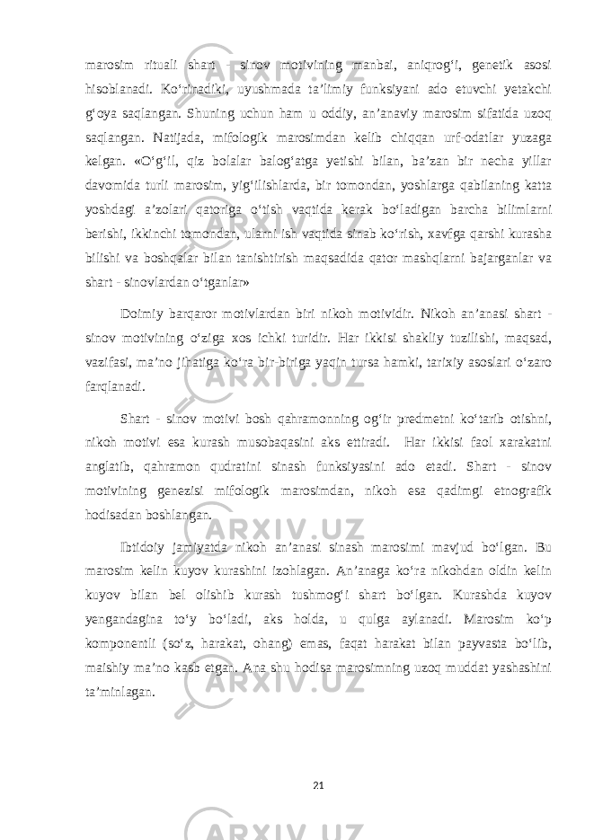 marosim rituali shart - sinov motivining manbai, aniqrog‘i, genetik asosi hisoblanadi. Ko‘rinadiki, uyushmada ta’limiy funksiyani ado etuvchi yetakchi g‘oya saqlangan. Shuning uchun ham u oddiy, an’anaviy marosim sifatida uzoq saqlangan. Natijada, mifologik marosimdan kelib chiqqan urf-odatlar yuzaga kelgan. «O‘g‘il, qiz bolalar balog‘atga yetishi bilan, ba’zan bir necha yillar davomida turli marosim, yig‘ilishlarda, bir tomondan, yoshlarga qabilaning katta yoshdagi a’zolari qatoriga o‘tish vaqtida kerak bo‘ladigan barcha bilimlarni berishi, ikkinchi tomondan, ularni ish vaqtida sinab ko‘rish, xavfga qarshi kurasha bilishi va boshqalar bilan tanishtirish maqsadida qator mashqlarni bajarganlar va shart - sinovlardan o‘tganlar» Doimiy barqaror motivlardan biri nikoh motividir. Nikoh an’anasi shart - sinov motivining o‘ziga xos ichki turidir. Har ikkisi shakliy tuzilishi, maqsad, vazifasi, ma’no jihatiga ko‘ra bir-biriga yaqin tursa hamki, tarixiy asoslari o‘zaro farqlanadi. Shart - sinov motivi bosh qahramonning og‘ir predmetni ko‘tarib otishni, nikoh motivi esa kurash musobaqasini aks ettiradi. Har ikkisi faol xarakatni anglatib, qahramon qudratini sinash funksiyasini ado etadi. Shart - sinov motivining genezisi mifologik marosimdan, nikoh esa qadimgi etnografik hodisadan boshlangan. Ibtidoiy jamiyatda nikoh an’anasi sinash marosimi mavjud bo‘lgan. Bu marosim kelin kuyov kurashini izohlagan. An’anaga ko‘ra nikohdan oldin kelin kuyov bilan bel olishib kurash tushmog‘i shart bo‘lgan. Kurashda kuyov yengandagina to‘y bo‘ladi, aks holda, u qulga aylanadi. Marosim ko‘p komponentli (so‘z, harakat, ohang) emas, faqat harakat bilan payvasta bo‘lib, maishiy ma’no kasb etgan. Ana shu hodisa marosimning uzoq muddat yashashini ta’minlagan. 21 