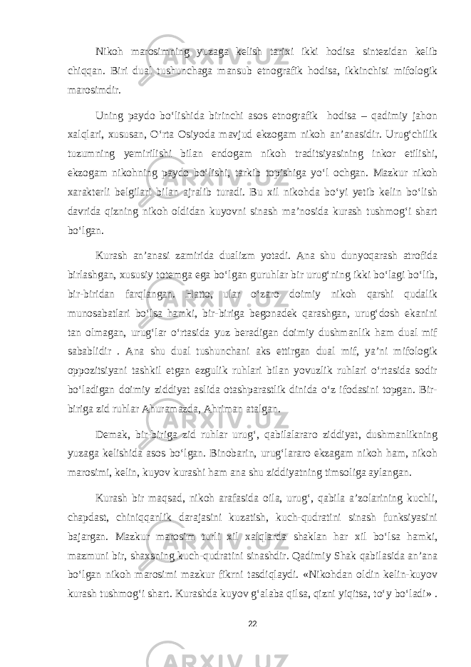 Nikoh marosimning yuzaga kelish tarixi ikki hodisa sintezidan kelib chiqqan. Biri dual tushunchaga mansub etnografik hodisa, ikkinchisi mifologik marosimdir. Uning paydo bo‘lishida birinchi asos etnografik hodisa – qadimiy jahon xalqlari, xususan, O‘rta Osiyoda mavjud ekzogam nikoh an’anasidir. Urug‘chilik tuzumning yemirilishi bilan endogam nikoh traditsiyasining inkor etilishi, ekzogam nikohning paydo bo‘lishi, tarkib topishiga yo‘l ochgan. Mazkur nikoh xarakterli belgilari bilan ajralib turadi. Bu xil nikohda bo‘yi yetib kelin bo‘lish davrida qizning nikoh oldidan kuyovni sinash ma’nosida kurash tushmog‘i shart bo‘lgan. Kurash an’anasi zamirida dualizm yotadi. Ana shu dunyoqarash atrofida birlashgan, xususiy totemga ega bo‘lgan guruhlar bir urug‘ning ikki bo‘lagi bo‘lib, bir-biridan farqlangan. Hatto, ular o‘zaro doimiy nikoh qarshi qudalik munosabatlari bo‘lsa hamki, bir-biriga begonadek qarashgan, urug‘dosh ekanini tan olmagan, urug‘lar o‘rtasida yuz beradigan doimiy dushmanlik ham dual mif sabablidir . Ana shu dual tushunchani aks ettirgan dual mif, ya’ni mifologik oppozitsiyani tashkil etgan ezgulik ruhlari bilan yovuzlik ruhlari o‘rtasida sodir bo‘ladigan doimiy ziddiyat aslida otashparastlik dinida o‘z ifodasini topgan. Bir- biriga zid ruhlar Ahuramazda, Ahriman atalgan. Demak, bir-biriga zid ruhlar urug‘, qabilalararo ziddiyat, dushmanlikning yuzaga kelishida asos bo‘lgan. Binobarin, urug‘lararo ekzagam nikoh ham, nikoh marosimi, kelin, kuyov kurashi ham ana shu ziddiyatning timsoliga aylangan. Kurash bir maqsad, nikoh arafasida oila, urug‘, qabila a’zolarining kuchli, chapdast, chiniqqanlik darajasini kuzatish, kuch-qudratini sinash funksiyasini bajargan. Mazkur marosim turli xil xalqlarda shaklan har xil bo‘lsa hamki, mazmuni bir, shaxsning kuch-qudratini sinashdir. Qadimiy Shak qabilasida an’ana bo‘lgan nikoh marosimi mazkur fikrni tasdiqlaydi. «Nikohdan oldin kelin-kuyov kurash tushmog‘i shart. Kurashda kuyov g‘alaba qilsa, qizni yiqitsa, to‘y bo‘ladi» . 22 