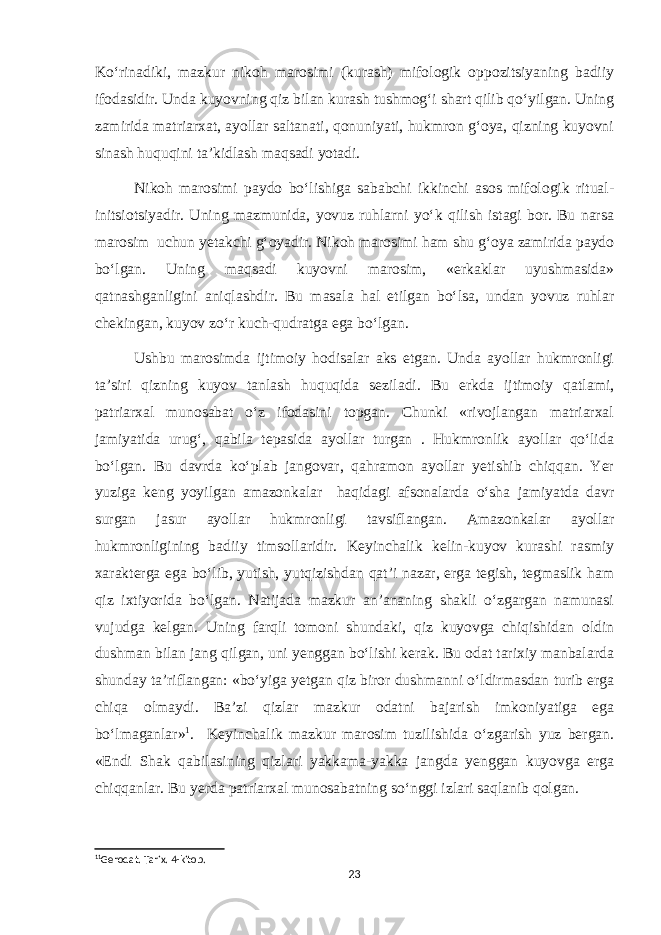 Ko‘rinadiki, mazkur nikoh marosimi (kurash) mifologik oppozitsiyaning badiiy ifodasidir. Unda kuyovning qiz bilan kurash tushmog‘i shart qilib qo‘yilgan. Uning zamirida matriarxat, ayollar saltanati, qonuniyati, hukmron g‘oya, qizning kuyovni sinash huquqini ta’kidlash maqsadi yotadi. Nikoh marosimi paydo bo‘lishiga sababchi ikkinchi asos mifologik ritual- initsiotsiyadir. Uning mazmunida, yovuz ruhlarni yo‘k qilish istagi bor. Bu narsa marosim uchun yetakchi g‘oyadir. Nikoh marosimi ham shu g‘oya zamirida paydo bo‘lgan. Uning maqsadi kuyovni marosim, «erkaklar uyushmasida» qatnashganligini aniqlashdir. Bu masala hal etilgan bo‘lsa, undan yovuz ruhlar chekingan, kuyov zo‘r kuch-qudratga ega bo‘lgan. Ushbu marosimda ijtimoiy hodisalar aks etgan. Unda ayollar hukmronligi ta’siri qizning kuyov tanlash huquqida seziladi. Bu erkda ijtimoiy qatlami, patriarxal munosabat o‘z ifodasini topgan. Chunki «rivojlangan matriarxal jamiyatida urug‘, qabila tepasida ayollar turgan . Hukmronlik ayollar qo‘lida bo‘lgan. Bu davrda ko‘plab jangovar, qahramon ayollar yetishib chiqqan. Yer yuziga keng yoyilgan amazonkalar haqidagi afsonalarda o‘sha jamiyatda davr surgan jasur ayollar hukmronligi tavsiflangan. Amazonkalar ayollar hukmronligining badiiy timsollaridir. Keyinchalik kelin-kuyov kurashi rasmiy xarakterga ega bo‘lib, yutish, yutqizishdan qat’i nazar, erga tegish, tegmaslik ham qiz ixtiyorida bo‘lgan. Natijada mazkur an’ananing shakli o‘zgargan namunasi vujudga kelgan. Uning farqli tomoni shundaki, qiz kuyovga chiqishidan oldin dushman bilan jang qilgan, uni yenggan bo‘lishi kerak. Bu odat tarixiy manbalarda shunday ta’riflangan: «bo‘yiga yetgan qiz biror dushmanni o‘ldirmasdan turib erga chiqa olmaydi. Ba’zi qizlar mazkur odatni bajarish imkoniyatiga ega bo‘lmaganlar» 1 . Keyinchalik mazkur marosim tuzilishida o‘zgarish yuz bergan. «Endi Shak qabilasining qizlari yakkama-yakka jangda yenggan kuyovga erga chiqqanlar. Bu yerda patriarxal munosabatning so‘nggi izlari saqlanib qolgan. 1 1 Gerodat. Tarix. 4-kitob. 23 