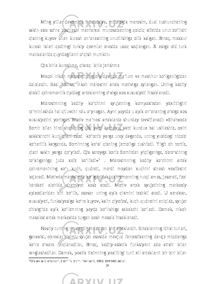 Ming yillar davomida initsiatsiya, mifologik marosim, dual tushunchaning sekin-asta so‘na boshlashi matriarxal munosabatning qoldiq sifatida unut bo‘lishi qizning kuyov bilan kurash an’anasining unutilishiga olib kelgan. Biroq, mazkur kurash izlari qadimgi turkiy qavmlar orasida uzoq saqlangan. X asrga oid turk manbalarida quyidagilarni o‘qish mumkin: Qiz birla kurashma, qisraq birla jarishma Maqol nikoh marosimining o‘z davrida ma’lum va mashhur bo‘lganligidan dalolatdir. Real hodisa, nikoh marosimi ertak motiviga aylangan. Uning badiiy shakli qahramonlik tipidagi ertaklarning o‘ziga xos xususiyati hisoblanadi. Marosimning badiiy ko‘chimi syujetning kompozitsion yaxlitligini ta’minlashda hal qiluvchi rolь o‘ynagan. Ayni paytda u epik an’ananing o‘ziga xos xususiyatini yoritgan. Motiv ma’nosi ertaklarda shunday tavsiflanadi: «Shahzoda Somir bilan hind shohining qizi yetti kechayu, yetti kunduz bel ushlashib, oxiri sakkizinchi kuni qizni azod ko‘tarib yerga uray deganda, uning yuzidagi niqobi ko‘tarilib ketganda, Somirning ko‘zi qizning jamoliga tushibdi. Yigit oh tortib, qizni sekin yerga qo‘yibdi. Qiz saroyga borib Somirdan yiqilganiga, obro‘sining to‘kilganiga juda xafa bo‘libdi» 1 . Marosimning badiiy ko‘chimi ertak qahramonining zo‘r kuch, qudrati, mardi maydon kuchini sinash vazifasini bajaradi. Motivda marosimda bo‘lganidek, qahramonning nutqi emas, jasorati, faol harakati alohida ahamiyat kasb etadi. Motiv ertak syujetining markaziy epizodlaridan biri bo‘lib, asosan uning epik qismini tashkil etadi. U xarakter, xususiyati, funksiyasiga ko‘ra kuyov, kelin qiyofasi, kuch-qudratini aniqlab, syujet chizig‘ida epik ko‘lamning paydo bo‘lishiga sababchi bo‘ladi. Demak, nikoh masalasi ertak markazida turgan bosh masala hisoblanadi. Nasriy turning mustaqil janrlaridan biri ertaklardir. Ertaklarning ichki turlari, genezisi, obrazlar tizimi, syujet asosida mavjud fantastikaning daraja-miqdoriga ko‘ra o‘zaro farqlanadilar, Biroq, badiiy-estetik funksiyani ado etishi bilan tenglashadilar. Demak, poetik tizimning yaxlitligi turli xil ertaklarni bir-biri bilan 1 1 O’zbek xalq ertaklari. 2 tomlik. 2-tim. Toshkent, 1963. 539-540-betlar. 24 