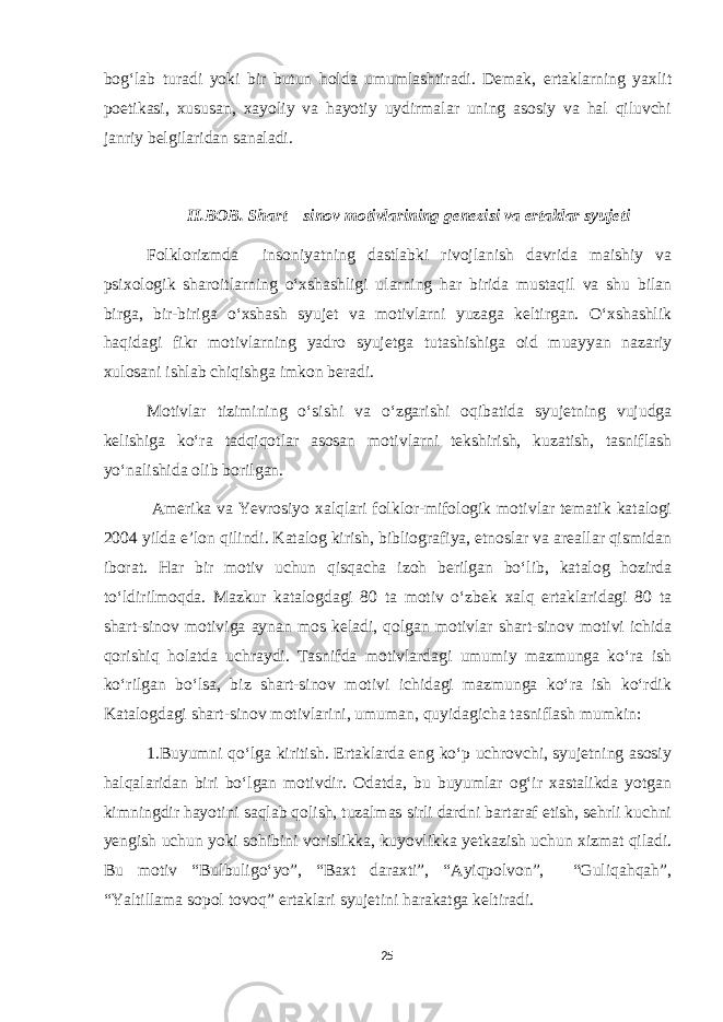 bog‘lab turadi yoki bir butun holda umumlashtiradi. Demak, ertaklarning yaxlit poetikasi, xususan, xayoliy va hayotiy uydirmalar uning asosiy va hal qiluvchi janriy belgilaridan sanaladi. II.BOB. Shart – sinov motivlarining genezisi va ertaklar syujeti Folklorizmda insoniyatning dastlabki rivojlanish davrida maishiy va psixologik sharoitlarning o‘xshashligi ularning har birida mustaqil va shu bilan birga, bir-biriga o‘xshash syujet va motivlarni yuzaga keltirgan. O‘xshashlik haqidagi fikr motivlarning yadro syujetga tutashishiga oid muayyan nazariy xulosani ishlab chiqishga imkon beradi. Motivlar tizimining o‘sishi va o‘zgarishi oqibatida syujetning vujudga kelishiga ko‘ra tadqiqotlar asosan motivlarni tekshirish, kuzatish, tasniflash yo‘nalishida olib borilgan. Amerika va Yevrosiyo xalqlari folklor-mifologik motivlar tematik katalogi 2004 yilda e’lon qilindi. Katalog kirish, bibliografiya, etnoslar va areallar qismidan iborat. Har bir motiv uchun qisqacha izoh berilgan bo‘lib, katalog hozirda to‘ldirilmoqda. Mazkur katalogdagi 80 ta motiv o‘zbek xalq ertaklaridagi 80 ta shart-sinov motiviga aynan mos keladi, qolgan motivlar shart-sinov motivi ichida qorishiq holatda uchraydi. Tasnifda motivlardagi umumiy mazmunga ko‘ra ish ko‘rilgan bo‘lsa, biz shart-sinov motivi ichidagi mazmunga ko‘ra ish ko‘rdik Katalogdagi shart-sinov motivlarini, umuman, quyidagicha tasniflash mumkin: 1.Buyumni qo‘lga kiritish. Ertaklarda eng ko‘p uchrovchi, syujetning asosiy halqalaridan biri bo‘lgan motivdir. Odatda, bu buyumlar og‘ir xastalikda yotgan kimningdir hayotini saqlab qolish, tuzalmas sirli dardni bartaraf etish, sehrli kuchni yengish uchun yoki sohibini vorislikka, kuyovlikka yetkazish uchun xizmat qiladi. Bu motiv “Bulbuligo‘yo”, “Baxt daraxti”, “Ayiqpolvon”, “Guliqahqah”, “Yaltillama sopol tovoq” ertaklari syujetini harakatga keltiradi. 25 