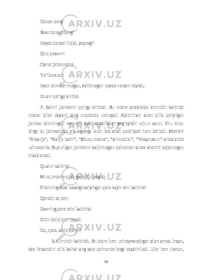 Daraxt bargi Baxt daraxti bargi Hayot daraxti ildizi, yaprog‘i Qirq qozonni Oynai jahonnoma Yo‘lbars suti Hech kim ko‘rmagan, eshitmagan noyob narsani topish, Duoni qo‘lga kiritish 2. Sehrli jonivorni qo‘lga kiritish. Bu motiv ertaklarda kimnidir keltirish motivi bilan deyarli teng miqdorda uchraydi. Keltirilishi shart qilib qo‘yilgan jonivor kimningdir ovunchi yoki xastalikdan sog‘ayishi uchun zarur. Shu bilan birga bu jonivorlada o‘z egasiga kuch ato etish qobiliyati ham bo‘ladi. Motivni “Erkenja”, “Kenja botir”, “Murqumomo”, “Ahmadlar”, “Vospiroxun” ertaklarida uchratamiz. Buyurilgan jonivorni keltirmagan qahramon sinov shartini bajarmagan hisoblanadi. Qushni keltirish Murqumomo qush go‘shtini yeyish Shohning otasi azasiga so‘yilgan qora bayir otni keltirish Qanotli oq otni Devning qora otini keltirish Oltin baliqlarni topish Oq, qora, sariq qo‘yni 3.Kimnidir keltirish. Bu doim ham uchrayveradigan shart emas. Inson, dev farzandini olib kelish eng sara qahramonlarga topshiriladi. Ular ham jisman, 26 